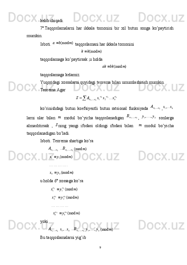 kelib chiqadi.
7º.Taqqoslamalarni   har   ikkala   tomonini   bir   xil   butun   songa   ko’paytirish
mumkin.
Isboti. )	(mod	m	b	a  taqqoslamani har ikkala tomonini 
                                     	
)	(mod	m	k	k  
taqqoslamaga ko’paytirsak ,u holda 
                                                        	
)	(mod	m	bk	ak	
taqqoslamaga kelamiz.
Yuqoridagi xossalarni quyidagi teorema bilan umumlashirish mumkin.
Teorema.Agar
                                	
  k
k kxxxAS					 ....21
1 21.....
 
ko’rinishdagi   butun   koefsiyentli   butun   ratsional   funksiyada  	
k	A		.....1 , kxx ,...
1
larni   ular   bilan  	
m   modul   bo’yicha   taqqoslanadigan  	k	B		......1 ,   kyy ,.....,
1
  sonlarga
almashtirsak   ,   S
ning   yangi   ifodasi   oldingi   ifodasi   bilan    	
m   modul   bo’yicha
taqqoslanadigan bo’ladi.
Isboti. Teorema shartiga ko’ra
       	
k	A		.....1		k	B		......1	)	(mod	m
        	
)	(mod1	1	m	y	x	
        ………….
         )(mod myx
kk 
u holda 6º xossaga ko’ra 
         	
)	(mod1	1	1	1	m	y	x			
           )(mod22
22 myx	
	 
          …………
           	
)	(mod	m	y	x	k	k	k	k			
yoki 
       
k	A		.....1 kxx ,...
1		k	B		......1 kyy ,.....,
1	)	(mod	m
Bu taqqoslamalarni yig’ib  
9 