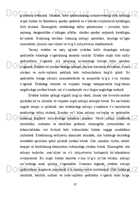 g‘oyalarni yetkazadi. Masalan, biror qahramonning mehnatsevarligi yoki halolligi
orqali bolalar bu fazilatlarni qanday qadrlash va o‘zlarida rivojlantirish kerakligini
bilib   olishadi.   Shuningdek,   ertaklardagi   salbiy   qahramonlar   –   yovuzlik,   hiyla-
nayrang,   dangasalikka   o‘xshagan   sifatlar,   ulardan   qanday   saqlanish   kerakligini
ko‘rsatadi.   Bularning   barchasi   bolaning   axloqiy   qarashlari,   hayotga   bo‘lgan
munosabati, ijtimoiy mas’uliyati va to‘g‘ri xulq-atvorini shakllantiradi.
Tarixiy   ertaklar   va   xalq   og‘zaki   ijodidan   kelib   chiqadigan   axloqiy
qadriyatlar   bolalarga   o‘rgatishning   samarali   usulidir.   Ertaklar   orqali   bola   milliy
qadriyatlarni   o‘rganadi,   o‘z   xalqining   an’analariga   hurmat   bilan   qarashni
o‘rganadi. Ertaklar ko‘pincha vatanga sadoqat, ota-ona hurmatini ko‘rsatish, o‘zaro
yordam   va   mehr-oqibatni   qadrlash   kabi   tushunchalarni   targ‘ib   qiladi.   Bu
qadriyatlar   bolaga   ijtimoiy   munosabatlarda   va   jamiyatda   to‘g‘ri   o‘rin   tutishni
o‘rgatadi.   Ertakdagi   obrazlar   va   voqealar   bolaga   vatanparvarlik   tuyg‘ularini
singdirishga yordam beradi, uni o‘z madaniyati va o‘zligini anglashga undaydi.
Ertaklar bolalar qalbiga ezgulik urug‘ini ekadi, chunki ular bevosita nasihat
qilishdan ko‘ra, obrazlar va voqealar orqali axloqiy saboqlar beradi. Bu esa bolalar
ongida   chuqur   iz   qoldiradi,   ular   ertaklardagi   axloqiy   o‘rnaklarni   o‘z   hayotlarida
amaliyotga   tatbiq   etishadi.   Bunday   yo‘l   bilan   axloqiy   me’yorlar   va   qadriyatlar
bolaning   kundalik   xulq-atvoriga   aylanishi   mumkin.   Misol   uchun,   ertaklarda
yaxshilikni,   mehnatni   va   halollikni   qadrlash,   shuningdek,   yomonlikdan   va
aldamchilikdan   voz   kechish   kabi   tushunchalar   bolalar   ongiga   mustahkam
joylashadi.   Ertaklarning   tarbiyaviy   ahamiyati   shundaki,   ular   bolalarga   hayotdagi
murakkab   qarorlarni   qabul   qilishda  yordam   beradi.   Ular,  masalan,  vijdon,  adolat,
haqiqat  va halollikning ahamiyatini  tushunishga  yordam  beradi. Shuningdek, ular
axloqiy   tanlovlar,   mas’uliyat   va   o‘z   xulq-atvorini   boshqarish   ko‘nikmalarini
rivojlantiradi.   Bu   orqali   bolalar   hayotda   o‘zini   to‘g‘ri   yo‘lda   tutishni,   axloqiy
me’yorlarga   amal   qilishni   o‘rganadilar.   Umuman   olganda,   ertaklar   axloqiy
qadriyatlarni   singdirish   jarayonida   o‘ta   muhim   vosita   hisoblanadi.   Ular   bolalarga
yaxshilik,   halollik,   mehnat   va   mehr-oqibatni   qadrlashni   o‘rgatish   bilan   birga,
10 
