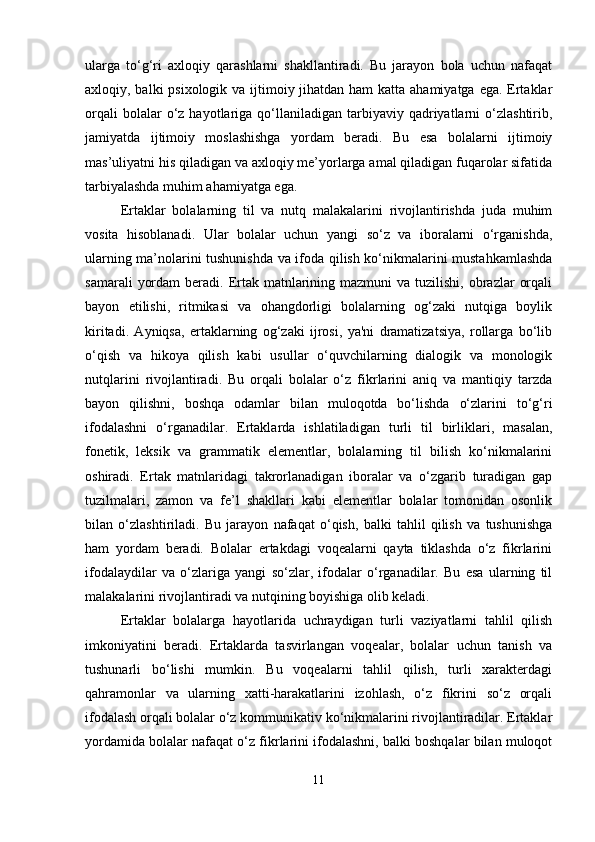ularga   to‘g‘ri   axloqiy   qarashlarni   shakllantiradi.   Bu   jarayon   bola   uchun   nafaqat
axloqiy, balki  psixologik va ijtimoiy jihatdan ham katta ahamiyatga ega. Ertaklar
orqali  bolalar  o‘z  hayotlariga  qo‘llaniladigan  tarbiyaviy  qadriyatlarni  o‘zlashtirib,
jamiyatda   ijtimoiy   moslashishga   yordam   beradi.   Bu   esa   bolalarni   ijtimoiy
mas’uliyatni his qiladigan va axloqiy me’yorlarga amal qiladigan fuqarolar sifatida
tarbiyalashda muhim ahamiyatga ega.
Ertaklar   bolalarning   til   va   nutq   malakalarini   rivojlantirishda   juda   muhim
vosita   hisoblanadi.   Ular   bolalar   uchun   yangi   so‘z   va   iboralarni   o‘rganishda,
ularning ma’nolarini tushunishda va ifoda qilish ko‘nikmalarini mustahkamlashda
samarali   yordam   beradi. Ertak  matnlarining  mazmuni  va  tuzilishi,  obrazlar   orqali
bayon   etilishi,   ritmikasi   va   ohangdorligi   bolalarning   og‘zaki   nutqiga   boylik
kiritadi.   Ayniqsa,   ertaklarning   og‘zaki   ijrosi,   ya'ni   dramatizatsiya,   rollarga   bo‘lib
o‘qish   va   hikoya   qilish   kabi   usullar   o‘quvchilarning   dialogik   va   monologik
nutqlarini   rivojlantiradi.   Bu   orqali   bolalar   o‘z   fikrlarini   aniq   va   mantiqiy   tarzda
bayon   qilishni,   boshqa   odamlar   bilan   muloqotda   bo‘lishda   o‘zlarini   to‘g‘ri
ifodalashni   o‘rganadilar.   Ertaklarda   ishlatiladigan   turli   til   birliklari,   masalan,
fonetik,   leksik   va   grammatik   elementlar,   bolalarning   til   bilish   ko‘nikmalarini
oshiradi.   Ertak   matnlaridagi   takrorlanadigan   iboralar   va   o‘zgarib   turadigan   gap
tuzilmalari,   zamon   va   fe’l   shakllari   kabi   elementlar   bolalar   tomonidan   osonlik
bilan   o‘zlashtiriladi.   Bu   jarayon   nafaqat   o‘qish,   balki   tahlil   qilish   va   tushunishga
ham   yordam   beradi.   Bolalar   ertakdagi   voqealarni   qayta   tiklashda   o‘z   fikrlarini
ifodalaydilar   va   o‘zlariga   yangi   so‘zlar,   ifodalar   o‘rganadilar.   Bu   esa   ularning   til
malakalarini rivojlantiradi va nutqining boyishiga olib keladi.
Ertaklar   bolalarga   hayotlarida   uchraydigan   turli   vaziyatlarni   tahlil   qilish
imkoniyatini   beradi.   Ertaklarda   tasvirlangan   voqealar,   bolalar   uchun   tanish   va
tushunarli   bo‘lishi   mumkin.   Bu   voqealarni   tahlil   qilish,   turli   xarakterdagi
qahramonlar   va   ularning   xatti-harakatlarini   izohlash,   o‘z   fikrini   so‘z   orqali
ifodalash orqali bolalar o‘z kommunikativ ko‘nikmalarini rivojlantiradilar. Ertaklar
yordamida bolalar nafaqat o‘z fikrlarini ifodalashni, balki boshqalar bilan muloqot
11 