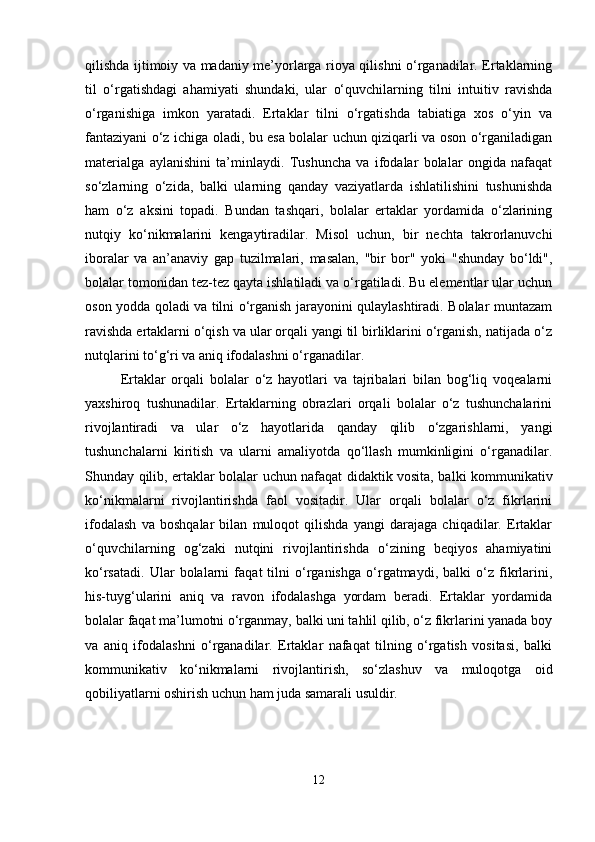 qilishda ijtimoiy va madaniy me’yorlarga rioya qilishni o‘rganadilar. Ertaklarning
til   o‘rgatishdagi   ahamiyati   shundaki,   ular   o‘quvchilarning   tilni   intuitiv   ravishda
o‘rganishiga   imkon   yaratadi.   Ertaklar   tilni   o‘rgatishda   tabiatiga   xos   o‘yin   va
fantaziyani o‘z ichiga oladi, bu esa bolalar uchun qiziqarli va oson o‘rganiladigan
materialga   aylanishini   ta’minlaydi.   Tushuncha   va   ifodalar   bolalar   ongida   nafaqat
so‘zlarning   o‘zida,   balki   ularning   qanday   vaziyatlarda   ishlatilishini   tushunishda
ham   o‘z   aksini   topadi.   Bundan   tashqari,   bolalar   ertaklar   yordamida   o‘zlarining
nutqiy   ko‘nikmalarini   kengaytiradilar.   Misol   uchun,   bir   nechta   takrorlanuvchi
iboralar   va   an’anaviy   gap   tuzilmalari,   masalan,   "bir   bor"   yoki   "shunday   bo‘ldi",
bolalar tomonidan tez-tez qayta ishlatiladi va o‘rgatiladi. Bu elementlar ular uchun
oson yodda qoladi va tilni o‘rganish jarayonini qulaylashtiradi. Bolalar muntazam
ravishda ertaklarni o‘qish va ular orqali yangi til birliklarini o‘rganish, natijada o‘z
nutqlarini to‘g‘ri va aniq ifodalashni o‘rganadilar.
Ertaklar   orqali   bolalar   o‘z   hayotlari   va   tajribalari   bilan   bog‘liq   voqealarni
yaxshiroq   tushunadilar.   Ertaklarning   obrazlari   orqali   bolalar   o‘z   tushunchalarini
rivojlantiradi   va   ular   o‘z   hayotlarida   qanday   qilib   o‘zgarishlarni,   yangi
tushunchalarni   kiritish   va   ularni   amaliyotda   qo‘llash   mumkinligini   o‘rganadilar.
Shunday qilib, ertaklar bolalar uchun nafaqat didaktik vosita, balki kommunikativ
ko‘nikmalarni   rivojlantirishda   faol   vositadir.   Ular   orqali   bolalar   o‘z   fikrlarini
ifodalash   va   boshqalar   bilan   muloqot   qilishda   yangi   darajaga   chiqadilar.   Ertaklar
o‘quvchilarning   og‘zaki   nutqini   rivojlantirishda   o‘zining   beqiyos   ahamiyatini
ko‘rsatadi.   Ular   bolalarni   faqat   tilni   o‘rganishga   o‘rgatmaydi,   balki   o‘z   fikrlarini,
his-tuyg‘ularini   aniq   va   ravon   ifodalashga   yordam   beradi.   Ertaklar   yordamida
bolalar faqat ma’lumotni o‘rganmay, balki uni tahlil qilib, o‘z fikrlarini yanada boy
va   aniq   ifodalashni   o‘rganadilar.   Ertaklar   nafaqat   tilning   o‘rgatish   vositasi,   balki
kommunikativ   ko‘nikmalarni   rivojlantirish,   so‘zlashuv   va   muloqotga   oid
qobiliyatlarni oshirish uchun ham juda samarali usuldir.
12 
