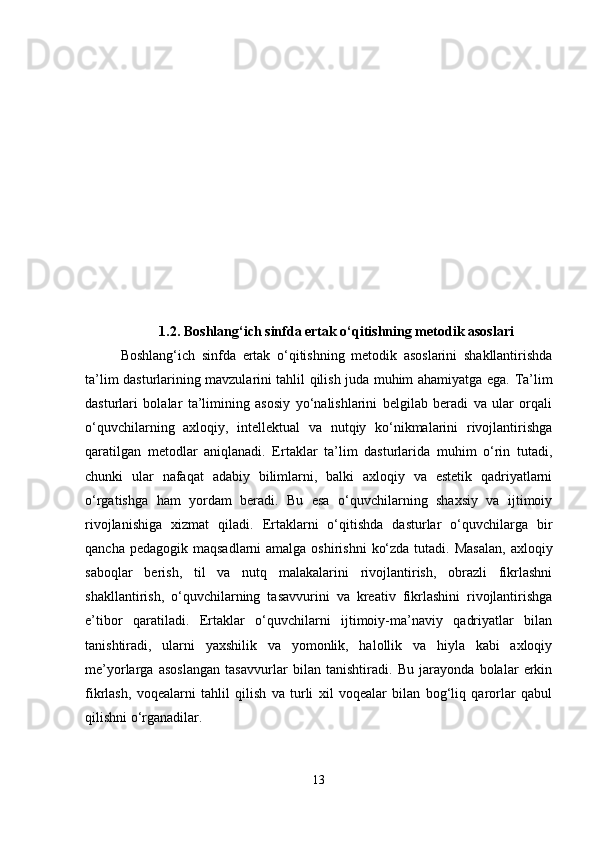 1.2.  Boshlang‘ich sinfda ertak o‘qitishning metodik asoslari
Boshlang‘ich   sinfda   ertak   o‘qitishning   metodik   asoslarini   shakllantirishda
ta’lim dasturlarining mavzularini tahlil qilish juda muhim ahamiyatga ega.   Ta’lim
dasturlari   bolalar   ta’limining   asosiy   yo‘nalishlarini   belgilab   beradi   va   ular   orqali
o‘quvchilarning   axloqiy,   intellektual   va   nutqiy   ko‘nikmalarini   rivojlantirishga
qaratilgan   metodlar   aniqlanadi.   Ertaklar   ta’lim   dasturlarida   muhim   o‘rin   tutadi,
chunki   ular   nafaqat   adabiy   bilimlarni,   balki   axloqiy   va   estetik   qadriyatlarni
o‘rgatishga   ham   yordam   beradi.   Bu   esa   o‘quvchilarning   shaxsiy   va   ijtimoiy
rivojlanishiga   xizmat   qiladi.   Ertaklarni   o‘qitishda   dasturlar   o‘quvchilarga   bir
qancha pedagogik  maqsadlarni  amalga oshirishni  ko‘zda tutadi. Masalan,  axloqiy
saboqlar   berish,   til   va   nutq   malakalarini   rivojlantirish,   obrazli   fikrlashni
shakllantirish,   o‘quvchilarning   tasavvurini   va   kreativ   fikrlashini   rivojlantirishga
e’tibor   qaratiladi.   Ertaklar   o‘quvchilarni   ijtimoiy-ma’naviy   qadriyatlar   bilan
tanishtiradi,   ularni   yaxshilik   va   yomonlik,   halollik   va   hiyla   kabi   axloqiy
me’yorlarga   asoslangan   tasavvurlar   bilan   tanishtiradi.   Bu   jarayonda   bolalar   erkin
fikrlash,   voqealarni   tahlil   qilish   va   turli   xil   voqealar   bilan   bog‘liq   qarorlar   qabul
qilishni o‘rganadilar.
13 