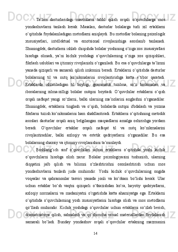 Ta’lim   dasturlaridagi   mavzularni   tahlil   qilish   orqali   o‘quvchilarga   mos
yondashuvlarni   tanlash   kerak.   Masalan,   dasturlar   bolalarga   turli   xil   ertaklarni
o‘qitishda foydalaniladigan metodlarni aniqlaydi. Bu metodlar bolaning psixologik
xususiyatlari,   intellektual   va   emotsional   rivojlanishiga   asoslanib   tanlanadi.
Shuningdek, dasturlarni ishlab chiqishda bolalar yoshining o‘ziga xos xususiyatlari
hisobga   olinadi,   ya’ni   kichik   yoshdagi   o‘quvchilarning   o‘ziga   xos   qiziqishlari,
fikrlash uslublari va ijtimoiy rivojlanishi o‘rganiladi. Bu esa o‘quvchilarga ta’limni
yanada qiziqarli va samarali qilish imkonini beradi. Ertaklarni o‘qitishda dasturlar
bolalarning   til   va   nutq   ko‘nikmalarini   rivojlantirishga   katta   e’tibor   qaratadi.
Ertaklarda   ishlatiladigan   til   boyligi,   grammatik   tuzilma,   so‘z   birikmalari   va
iboralarning   xilma-xilligi   bolalar   nutqini   boyitadi.   O‘quvchilar   ertaklarni   o‘qish
orqali   nafaqat   yangi   so‘zlarni,   balki   ularning   ma’nolarini   anglashni   o‘rganadilar.
Shuningdek,   ertaklarni   tinglash   va   o‘qish,   bolalarda   nutqni   ifodalash   va   yozma
fikrlarni tuzish ko‘nikmalarini ham shakllantiradi. Ertaklarni o‘qitishning metodik
asoslari   dasturlar   orqali   aniq   belgilangan   maqsadlarni   amalga   oshirishga   yordam
beradi.   O‘quvchilar   ertaklar   orqali   nafaqat   til   va   nutq   ko‘nikmalarini
rivojlantiradilar,   balki   axloqiy   va   estetik   qadriyatlarni   o‘rganadilar.   Bu   esa
bolalarning shaxsiy va ijtimoiy rivojlanishini ta’minlaydi.
Boshlang‘ich   sinf   o‘quvchilari   uchun   ertaklarni   o‘qitishda   yoshi   kichik
o‘quvchilarni   hisobga   olish   zarur.   Bolalar   psixologiyasini   tushunish,   ularning
diqqatini   jalb   qilish   va   bilimni   o‘zlashtirishni   osonlashtirish   uchun   mos
yondashuvlarni   tanlash   juda   muhimdir.   Yoshi   kichik   o‘quvchilarning   ongida
voqealar   va   qahramonlar   tasviri   yanada   jonli   va   ko‘rkam   bo‘lishi   kerak.   Ular
uchun   ertaklar   bo‘sh   vaqtni   qiziqarli   o‘tkazishdan   ko‘ra,   hayotiy   qadriyatlarni,
axloqiy   normalarni   va   madaniyatni   o‘rgatishda   katta   ahamiyatga   ega.   Ertaklarni
o‘qitishda   o‘quvchilarning   yosh   xususiyatlarini   hisobga   olish   va   mos   metodlarni
qo‘llash   muhimdir.   Kichik   yoshdagi   o‘quvchilar   uchun   ertaklarni   so‘zlab   berish,
dramatizatsiya   qilish,   sahnalash   va   qo‘shimcha   vizual   materiallardan   foydalanish
samarali   bo‘ladi.   Bunday   yondashuv   orqali   o‘quvchilar   ertakning   mazmunini
14 