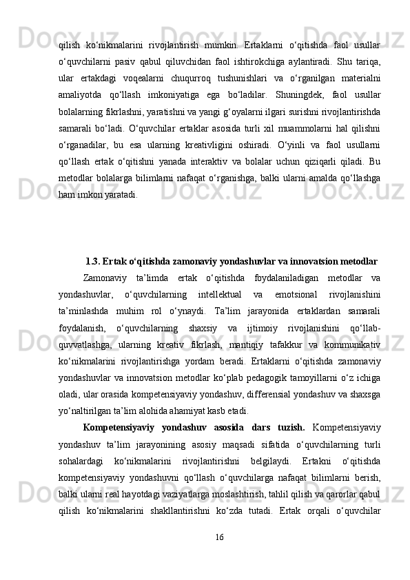 qilish   ko‘nikmalarini   rivojlantirish   mumkin.   Ertaklarni   o‘qitishda   faol   usullar
o‘quvchilarni   pasiv   qabul   qiluvchidan   faol   ishtirokchiga   aylantiradi.   Shu   tariqa,
ular   ertakdagi   voqealarni   chuqurroq   tushunishlari   va   o‘rganilgan   materialni
amaliyotda   qo‘llash   imkoniyatiga   ega   bo‘ladilar.   Shuningdek,   faol   usullar
bolalarning fikrlashni, yaratishni va yangi g‘oyalarni ilgari surishni rivojlantirishda
samarali   bo‘ladi.   O‘quvchilar   ertaklar   asosida   turli   xil   muammolarni   hal   qilishni
o‘rganadilar,   bu   esa   ularning   kreativligini   oshiradi.   O‘yinli   va   faol   usullarni
qo‘llash   ertak   o‘qitishni   yanada   interaktiv   va   bolalar   uchun   qiziqarli   qiladi.   Bu
metodlar   bolalarga  bilimlarni   nafaqat   o‘rganishga,   balki   ularni   amalda  qo‘llashga
ham imkon yaratadi.
1.3.  Ertak o‘qitishda zamonaviy yondashuvlar va innovatsion metodlar
Zamonaviy   ta’limda   ertak   o‘qitishda   foydalaniladigan   metodlar   va
yondashuvlar,   o‘quvchilarning   intellektual   va   emotsional   rivojlanishini
ta’minlashda   muhim   rol   o‘ynaydi.   Ta’lim   jarayonida   ertaklardan   samarali
foydalanish,   o‘quvchilarning   shaxsiy   va   ijtimoiy   rivojlanishini   qo‘llab-
quvvatlashga,   ularning   kreativ   fikrlash,   mantiqiy   tafakkur   va   kommunikativ
ko‘nikmalarini   rivojlantirishga   yordam   beradi.   Ertaklarni   o‘qitishda   zamonaviy
yondashuvlar   va   innovatsion   metodlar   ko‘plab   pedagogik   tamoyillarni   o‘z   ichiga
oladi, ular orasida kompetensiyaviy yondashuv, differensial yondashuv va shaxsga
yo‘naltirilgan ta’lim alohida ahamiyat kasb etadi.
Kompetensiyaviy   yondashuv   asosida   dars   tuzish .   Kompetensiyaviy
yondashuv   ta’lim   jarayonining   asosiy   maqsadi   sifatida   o‘quvchilarning   turli
sohalardagi   ko‘nikmalarini   rivojlantirishni   belgilaydi.   Ertakni   o‘qitishda
kompetensiyaviy   yondashuvni   qo‘llash   o‘quvchilarga   nafaqat   bilimlarni   berish,
balki ularni real hayotdagi vaziyatlarga moslashtirish, tahlil qilish va qarorlar qabul
qilish   ko‘nikmalarini   shakllantirishni   ko‘zda   tutadi.   Ertak   orqali   o‘quvchilar
16 