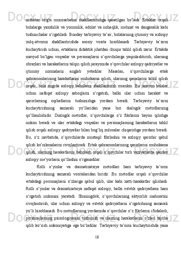 nisbatan   to'g'ri   munosabatini   shakllantirishga   qaratilgan   bo‘ladi.   Ertaklar   orqali
bolalarga   yaxshilik   va   yomonlik,   adolat   va   nohaqlik,   mehnat   va   dangasalik   kabi
tushunchalar  o‘rgatiladi. Bunday tarbiyaviy ta’sir, bolalarning ijtimoiy va axloqiy
xulq-atvorini   shakllantirishda   asosiy   vosita   hisoblanadi.   Tarbiyaviy   ta’sirni
kuchaytirish uchun, ertaklarni didaktik jihatdan chuqur tahlil qilish zarur. Ertakda
mavjud   bo‘lgan   voqealar   va   personajlarni   o‘quvchilarga   yaqinlashtirish,   ularning
obrazlari va harakatlarini talqin qilish jarayonida o‘quvchilar axloqiy qadriyatlar va
ijtimoiy   normalarni   anglab   yetadilar.   Masalan,   o‘quvchilarga   ertak
qahramonlarining  harakatlarini   muhokama  qilish,  ularning  qarorlarini  tahlil  qilish
orqali,   bola   ongida   axloqiy   baholarni   shakllantirish   mumkin.   Bu   jarayon   bolalar
uchun   nafaqat   axloqiy   saboqlarni   o‘rgatish,   balki   ular   uchun   harakat   va
qarorlarning   oqibatlarini   tushunishga   yordam   beradi.   Tarbiyaviy   ta’sirni
kuchaytirishning   samarali   yo‘llaridan   yana   biri   dialogik   metodlarning
qo‘llanilishidir.   Dialogik   metodlar,   o‘quvchilarga   o‘z   fikrlarini   bayon   qilishga
imkon   beradi   va   ular   ertakdagi   voqealar   va   personajlarning   harakatlarini   tahlil
qilish orqali axloqiy qadriyatlar bilan bog‘liq xulosalar chiqarishga yordam beradi.
Bu,   o‘z   navbatida,   o‘quvchilarda   mustaqil   fikrlashni   va   axloqiy   qarorlar   qabul
qilish ko‘nikmalarini rivojlantiradi. Ertak qahramonlarining qarorlarini muhokama
qilish, ularning harakatlarini baholash orqali o‘quvchilar turli vaziyatlarda qanday
axloqiy me’yorlarni qo‘llashni o‘rganadilar.
Rolli   o‘yinlar   va   dramatizatsiya   metodlari   ham   tarbiyaviy   ta’sirni
kuchaytirishning   samarali   vositalaridan   biridir.   Bu   metodlar   orqali   o‘quvchilar
ertakdagi   personajlarni   o‘zlariga   qabul   qilib,   ular   kabi   xatti-harakatlar   qilishadi.
Rolli   o‘yinlar   va   dramatizatsiya   nafaqat   axloqiy,   balki   estetik   qadriyatlarni   ham
o‘rgatish   imkonini   yaratadi.   Shuningdek,   o‘quvchilarning   aktyorlik   mahoratini
rivojlantirish,   ular   uchun   axloqiy   va   estetik   qadriyatlarni   o‘rgatishning   samarali
yo‘li hisoblanadi. Bu metodlarning yordamida o‘quvchilar o‘z fikrlarini ifodalash,
personajlarning   psixologiyasini   tushunish   va   ularning   harakatlarini   o‘zlari   tajriba
qilib   ko‘rish   imkoniyatiga   ega   bo‘ladilar.   Tarbiyaviy   ta’sirni   kuchaytirishda   yana
18 