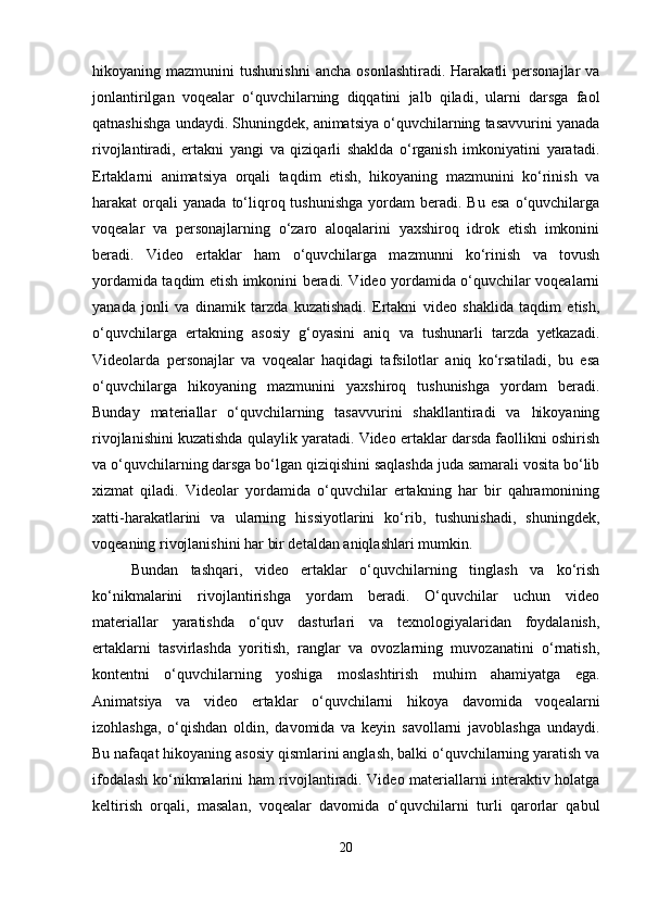 hikoyaning  mazmunini   tushunishni   ancha  osonlashtiradi.   Harakatli   personajlar   va
jonlantirilgan   voqealar   o‘quvchilarning   diqqatini   jalb   qiladi,   ularni   darsga   faol
qatnashishga undaydi. Shuningdek, animatsiya o‘quvchilarning tasavvurini yanada
rivojlantiradi,   ertakni   yangi   va   qiziqarli   shaklda   o‘rganish   imkoniyatini   yaratadi.
Ertaklarni   animatsiya   orqali   taqdim   etish,   hikoyaning   mazmunini   ko‘rinish   va
harakat   orqali  yanada   to‘liqroq  tushunishga   yordam  beradi.  Bu   esa   o‘quvchilarga
voqealar   va   personajlarning   o‘zaro   aloqalarini   yaxshiroq   idrok   etish   imkonini
beradi.   Video   ertaklar   ham   o‘quvchilarga   mazmunni   ko‘rinish   va   tovush
yordamida taqdim etish imkonini beradi. Video yordamida o‘quvchilar voqealarni
yanada   jonli   va   dinamik   tarzda   kuzatishadi.   Ertakni   video   shaklida   taqdim   etish,
o‘quvchilarga   ertakning   asosiy   g‘oyasini   aniq   va   tushunarli   tarzda   yetkazadi.
Videolarda   personajlar   va   voqealar   haqidagi   tafsilotlar   aniq   ko‘rsatiladi,   bu   esa
o‘quvchilarga   hikoyaning   mazmunini   yaxshiroq   tushunishga   yordam   beradi.
Bunday   materiallar   o‘quvchilarning   tasavvurini   shakllantiradi   va   hikoyaning
rivojlanishini kuzatishda qulaylik yaratadi. Video ertaklar darsda faollikni oshirish
va o‘quvchilarning darsga bo‘lgan qiziqishini saqlashda juda samarali vosita bo‘lib
xizmat   qiladi.   Videolar   yordamida   o‘quvchilar   ertakning   har   bir   qahramonining
xatti-harakatlarini   va   ularning   hissiyotlarini   ko‘rib,   tushunishadi,   shuningdek,
voqeaning rivojlanishini har bir detaldan aniqlashlari mumkin.
Bundan   tashqari,   video   ertaklar   o‘quvchilarning   tinglash   va   ko‘rish
ko‘nikmalarini   rivojlantirishga   yordam   beradi.   O‘quvchilar   uchun   video
materiallar   yaratishda   o‘quv   dasturlari   va   texnologiyalaridan   foydalanish,
ertaklarni   tasvirlashda   yoritish,   ranglar   va   ovozlarning   muvozanatini   o‘rnatish,
kontentni   o‘quvchilarning   yoshiga   moslashtirish   muhim   ahamiyatga   ega.
Animatsiya   va   video   ertaklar   o‘quvchilarni   hikoya   davomida   voqealarni
izohlashga,   o‘qishdan   oldin,   davomida   va   keyin   savollarni   javoblashga   undaydi.
Bu nafaqat hikoyaning asosiy qismlarini anglash, balki o‘quvchilarning yaratish va
ifodalash ko‘nikmalarini ham rivojlantiradi. Video materiallarni interaktiv holatga
keltirish   orqali,   masalan,   voqealar   davomida   o‘quvchilarni   turli   qarorlar   qabul
20 