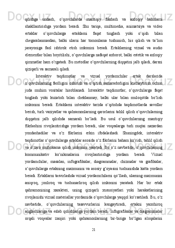 qilishga   undash,   o‘quvchilarda   mantiqiy   fikrlash   va   axloqiy   baholarni
shakllantirishga   yordam   beradi.   Shu   tariqa,   multimedia,   animatsiya   va   video
ertaklar   o‘quvchilarga   ertaklarni   faqat   tinglash   yoki   o‘qish   bilan
chegaralanmasdan,   balki   ularni   har   tomonlama   tushunish,   his   qilish   va   ta’lim
jarayoniga   faol   ishtirok   etish   imkonini   beradi.   Ertaklarning   vizual   va   audio
elementlar bilan boyitilishi, o‘quvchilarga nafaqat axborot, balki estetik va axloqiy
qimmatlar ham o‘rgatadi. Bu metodlar o‘quvchilarning diqqatini jalb qiladi, darsni
qiziqarli va samarali qiladi.
Interaktiv   taqdimotlar   va   vizual   yordamchilar   ertak   darslarida
o‘quvchilarning   faolligini   oshirish   va   o‘qitish   samaradorligini   kuchaytirish   uchun
juda   muhim   vositalar   hisoblanadi.   Interaktiv   taqdimotlar,   o‘quvchilarga   faqat
tinglash   yoki   kuzatish   bilan   cheklanmay,   balki   ular   bilan   muloqotda   bo‘lish
imkonini   beradi.   Ertaklarni   interaktiv   tarzda   o‘qitishda   taqdimotlarda   savollar
berish, turli vaziyatlar va qahramonlarning qarorlarini tahlil qilish o‘quvchilarning
diqqatini   jalb   qilishda   samarali   bo‘ladi.   Bu   usul   o‘quvchilarning   mantiqiy
fikrlashini   rivojlantirishga   yordam   beradi,   ular   voqealarga   turli   nuqtai   nazardan
yondashadilar   va   o‘z   fikrlarini   erkin   ifodalashadi.   Shuningdek,   interaktiv
taqdimotlar o‘quvchilarga ertaklar asosida o‘z fikrlarini baham ko‘rish, tahlil qilish
va o‘zaro muhokama  qilish  imkonini  yaratadi. Bu  o‘z  navbatida, o‘quvchilarning
kommunikativ   ko‘nikmalarini   rivojlantirishga   yordam   beradi.   Vizual
yordamchilar,   masalan,   infografikalar,   diagrammalar,   chizmalar   va   grafikalar,
o‘quvchilarga ertakning mazmunini va asosiy g‘oyasini tushunishda katta yordam
beradi. Ertaklarni tasvirlashda vizual yordamchilarni qo‘llash, ularning mazmunini
aniqroq,   jonliroq   va   tushunarliroq   qilish   imkonini   yaratadi.   Har   bir   ertak
qahramonining   xarakteri,   uning   qiziqarli   xususiyatlari   yoki   harakatlarining
rivojlanishi vizual materiallar yordamida o‘quvchilarga yaqqol ko‘rsatiladi. Bu, o‘z
navbatida,   o‘quvchilarning   tasavvurlarini   kengaytiradi,   ertakni   yaxshiroq
anglashlariga va eslab qolishlariga yordam beradi. Infografikalar va diagrammalar
orqali   voqealar   zanjiri   yoki   qahramonlarning   bir-biriga   bo‘lgan   aloqalarini
21 
