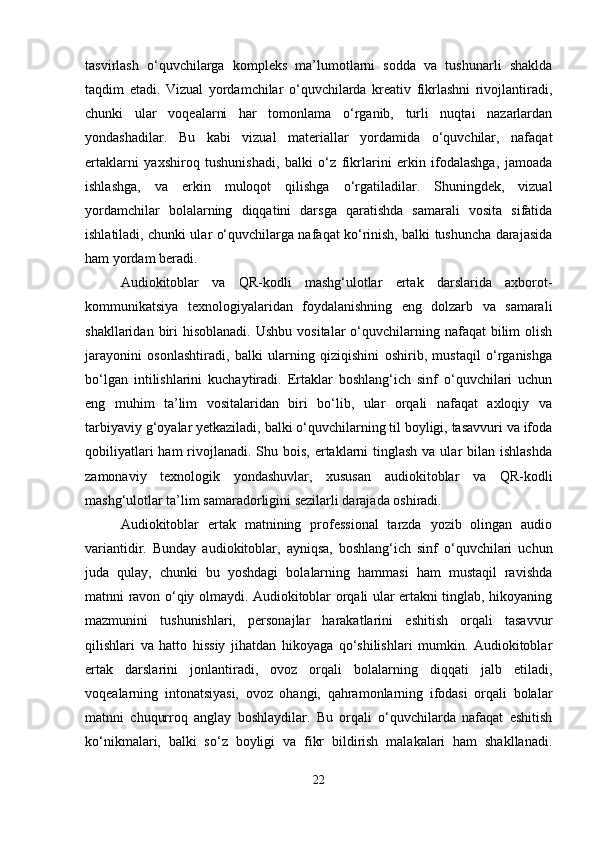 tasvirlash   o‘quvchilarga   kompleks   ma’lumotlarni   sodda   va   tushunarli   shaklda
taqdim   etadi.   Vizual   yordamchilar   o‘quvchilarda   kreativ   fikrlashni   rivojlantiradi,
chunki   ular   voqealarni   har   tomonlama   o‘rganib,   turli   nuqtai   nazarlardan
yondashadilar.   Bu   kabi   vizual   materiallar   yordamida   o‘quvchilar,   nafaqat
ertaklarni   yaxshiroq   tushunishadi,   balki   o‘z   fikrlarini   erkin   ifodalashga,   jamoada
ishlashga,   va   erkin   muloqot   qilishga   o‘rgatiladilar.   Shuningdek,   vizual
yordamchilar   bolalarning   diqqatini   darsga   qaratishda   samarali   vosita   sifatida
ishlatiladi, chunki ular o‘quvchilarga nafaqat ko‘rinish, balki tushuncha darajasida
ham yordam beradi.
Audiokitoblar   va   QR-kodli   mashg‘ulotlar   ertak   darslarida   axborot-
kommunikatsiya   texnologiyalaridan   foydalanishning   eng   dolzarb   va   samarali
shakllaridan  biri   hisoblanadi.   Ushbu  vositalar  o‘quvchilarning nafaqat   bilim   olish
jarayonini   osonlashtiradi,   balki   ularning   qiziqishini   oshirib,   mustaqil   o‘rganishga
bo‘lgan   intilishlarini   kuchaytiradi.   Ertaklar   boshlang‘ich   sinf   o‘quvchilari   uchun
eng   muhim   ta’lim   vositalaridan   biri   bo‘lib,   ular   orqali   nafaqat   axloqiy   va
tarbiyaviy g‘oyalar yetkaziladi, balki o‘quvchilarning til boyligi, tasavvuri va ifoda
qobiliyatlari  ham  rivojlanadi. Shu bois, ertaklarni  tinglash  va ular  bilan ishlashda
zamonaviy   texnologik   yondashuvlar,   xususan   audiokitoblar   va   QR-kodli
mashg‘ulotlar ta’lim samaradorligini sezilarli darajada oshiradi.
Audiokitoblar   ertak   matnining   professional   tarzda   yozib   olingan   audio
variantidir.   Bunday   audiokitoblar,   ayniqsa,   boshlang‘ich   sinf   o‘quvchilari   uchun
juda   qulay,   chunki   bu   yoshdagi   bolalarning   hammasi   ham   mustaqil   ravishda
matnni ravon o‘qiy olmaydi. Audiokitoblar orqali ular ertakni tinglab, hikoyaning
mazmunini   tushunishlari,   personajlar   harakatlarini   eshitish   orqali   tasavvur
qilishlari   va   hatto   hissiy   jihatdan   hikoyaga   qo‘shilishlari   mumkin.   Audiokitoblar
ertak   darslarini   jonlantiradi,   ovoz   orqali   bolalarning   diqqati   jalb   etiladi,
voqealarning   intonatsiyasi,   ovoz   ohangi,   qahramonlarning   ifodasi   orqali   bolalar
matnni   chuqurroq   anglay   boshlaydilar.   Bu   orqali   o‘quvchilarda   nafaqat   eshitish
ko‘nikmalari,   balki   so‘z   boyligi   va   fikr   bildirish   malakalari   ham   shakllanadi.
22 