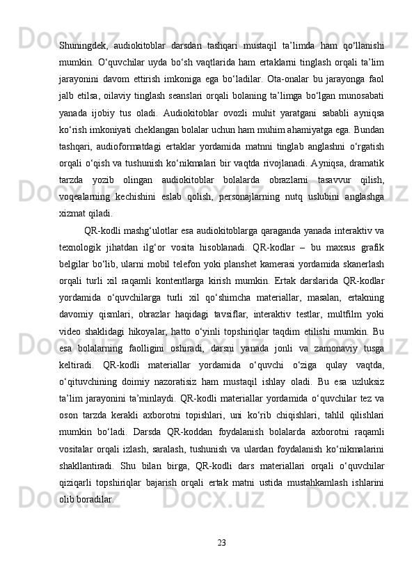 Shuningdek,   audiokitoblar   darsdan   tashqari   mustaqil   ta’limda   ham   qo‘llanishi
mumkin.   O‘quvchilar   uyda   bo‘sh   vaqtlarida   ham   ertaklarni   tinglash   orqali   ta’lim
jarayonini   davom   ettirish   imkoniga   ega   bo‘ladilar.   Ota-onalar   bu   jarayonga   faol
jalb  etilsa,   oilaviy   tinglash   seanslari   orqali   bolaning   ta’limga   bo‘lgan   munosabati
yanada   ijobiy   tus   oladi.   Audiokitoblar   ovozli   muhit   yaratgani   sababli   ayniqsa
ko‘rish imkoniyati cheklangan bolalar uchun ham muhim ahamiyatga ega. Bundan
tashqari,   audioformatdagi   ertaklar   yordamida   matnni   tinglab   anglashni   o‘rgatish
orqali  o‘qish va tushunish ko‘nikmalari bir vaqtda rivojlanadi. Ayniqsa, dramatik
tarzda   yozib   olingan   audiokitoblar   bolalarda   obrazlarni   tasavvur   qilish,
voqealarning   kechishini   eslab   qolish,   personajlarning   nutq   uslubini   anglashga
xizmat qiladi.
QR-kodli mashg‘ulotlar esa audiokitoblarga qaraganda yanada interaktiv va
texnologik   jihatdan   ilg‘or   vosita   hisoblanadi.   QR-kodlar   –   bu   maxsus   grafik
belgilar bo‘lib, ularni mobil telefon yoki planshet  kamerasi yordamida skanerlash
orqali   turli   xil   raqamli   kontentlarga   kirish   mumkin.   Ertak   darslarida   QR-kodlar
yordamida   o‘quvchilarga   turli   xil   qo‘shimcha   materiallar,   masalan,   ertakning
davomiy   qismlari,   obrazlar   haqidagi   tavsiflar,   interaktiv   testlar,   multfilm   yoki
video   shaklidagi   hikoyalar,   hatto   o‘yinli   topshiriqlar   taqdim   etilishi   mumkin.   Bu
esa   bolalarning   faolligini   oshiradi,   darsni   yanada   jonli   va   zamonaviy   tusga
keltiradi.   QR-kodli   materiallar   yordamida   o‘quvchi   o‘ziga   qulay   vaqtda,
o‘qituvchining   doimiy   nazoratisiz   ham   mustaqil   ishlay   oladi.   Bu   esa   uzluksiz
ta’lim   jarayonini   ta’minlaydi.   QR-kodli   materiallar   yordamida   o‘quvchilar   tez   va
oson   tarzda   kerakli   axborotni   topishlari,   uni   ko‘rib   chiqishlari,   tahlil   qilishlari
mumkin   bo‘ladi.   Darsda   QR-koddan   foydalanish   bolalarda   axborotni   raqamli
vositalar   orqali   izlash,   saralash,   tushunish   va   ulardan   foydalanish   ko‘nikmalarini
shakllantiradi.   Shu   bilan   birga,   QR-kodli   dars   materiallari   orqali   o‘quvchilar
qiziqarli   topshiriqlar   bajarish   orqali   ertak   matni   ustida   mustahkamlash   ishlarini
olib boradilar.
23 