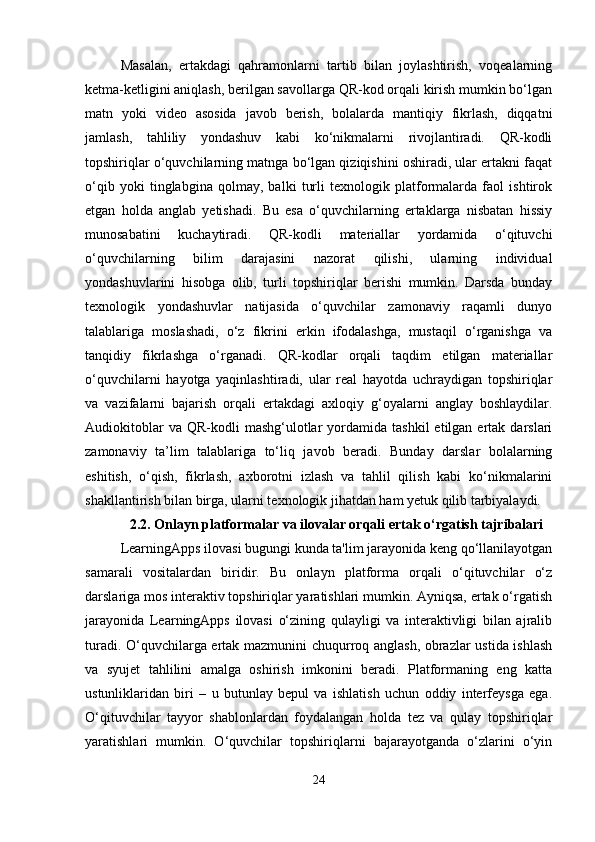 Masalan,   ertakdagi   qahramonlarni   tartib   bilan   joylashtirish,   voqealarning
ketma-ketligini aniqlash, berilgan savollarga QR-kod orqali kirish mumkin bo‘lgan
matn   yoki   video   asosida   javob   berish,   bolalarda   mantiqiy   fikrlash,   diqqatni
jamlash,   tahliliy   yondashuv   kabi   ko‘nikmalarni   rivojlantiradi.   QR-kodli
topshiriqlar o‘quvchilarning matnga bo‘lgan qiziqishini oshiradi, ular ertakni faqat
o‘qib   yoki   tinglabgina   qolmay,   balki   turli   texnologik   platformalarda   faol   ishtirok
etgan   holda   anglab   yetishadi.   Bu   esa   o‘quvchilarning   ertaklarga   nisbatan   hissiy
munosabatini   kuchaytiradi.   QR-kodli   materiallar   yordamida   o‘qituvchi
o‘quvchilarning   bilim   darajasini   nazorat   qilishi,   ularning   individual
yondashuvlarini   hisobga   olib,   turli   topshiriqlar   berishi   mumkin.   Darsda   bunday
texnologik   yondashuvlar   natijasida   o‘quvchilar   zamonaviy   raqamli   dunyo
talablariga   moslashadi,   o‘z   fikrini   erkin   ifodalashga,   mustaqil   o‘rganishga   va
tanqidiy   fikrlashga   o‘rganadi.   QR-kodlar   orqali   taqdim   etilgan   materiallar
o‘quvchilarni   hayotga   yaqinlashtiradi,   ular   real   hayotda   uchraydigan   topshiriqlar
va   vazifalarni   bajarish   orqali   ertakdagi   axloqiy   g‘oyalarni   anglay   boshlaydilar.
Audiokitoblar  va  QR-kodli  mashg‘ulotlar  yordamida  tashkil  etilgan  ertak  darslari
zamonaviy   ta’lim   talablariga   to‘liq   javob   beradi.   Bunday   darslar   bolalarning
eshitish,   o‘qish,   fikrlash,   axborotni   izlash   va   tahlil   qilish   kabi   ko‘nikmalarini
shakllantirish bilan birga, ularni texnologik jihatdan ham yetuk qilib tarbiyalaydi. 
2.2. Onlayn platformalar va ilovalar orqali ertak o‘rgatish tajribalari
LearningApps ilovasi bugungi kunda ta'lim jarayonida keng qo‘llanilayotgan
samarali   vositalardan   biridir.   Bu   onlayn   platforma   orqali   o‘qituvchilar   o‘z
darslariga mos interaktiv topshiriqlar yaratishlari mumkin. Ayniqsa, ertak o‘rgatish
jarayonida   LearningApps   ilovasi   o‘zining   qulayligi   va   interaktivligi   bilan   ajralib
turadi. O‘quvchilarga ertak mazmunini chuqurroq anglash, obrazlar ustida ishlash
va   syujet   tahlilini   amalga   oshirish   imkonini   beradi.   Platformaning   eng   katta
ustunliklaridan   biri   –   u   butunlay   bepul   va   ishlatish   uchun   oddiy   interfeysga   ega.
O‘qituvchilar   tayyor   shablonlardan   foydalangan   holda   tez   va   qulay   topshiriqlar
yaratishlari   mumkin.   O‘quvchilar   topshiriqlarni   bajarayotganda   o‘zlarini   o‘yin
24 