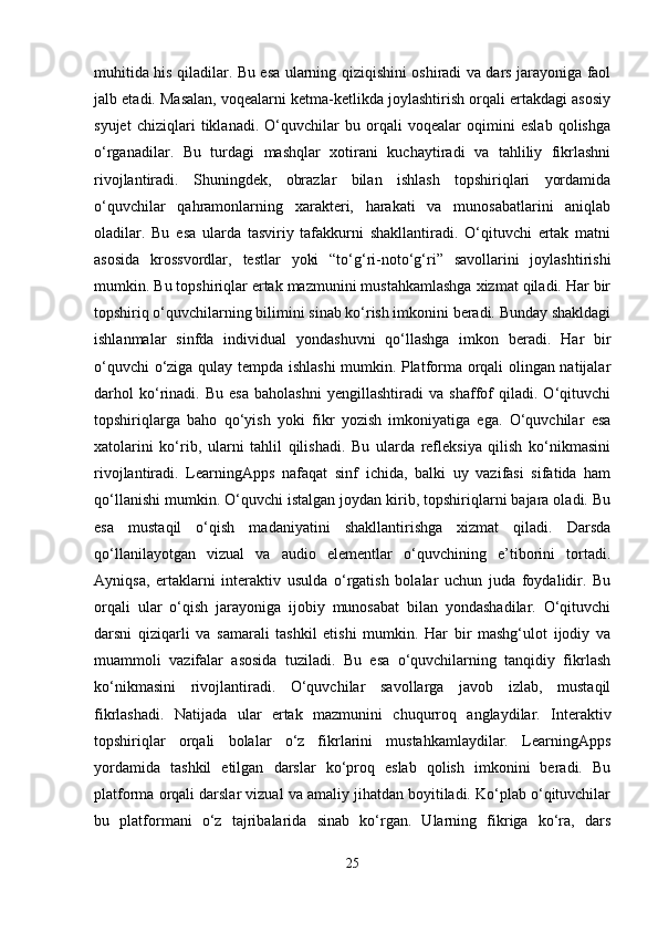 muhitida his qiladilar. Bu esa ularning qiziqishini oshiradi va dars jarayoniga faol
jalb etadi. Masalan, voqealarni ketma-ketlikda joylashtirish orqali ertakdagi asosiy
syujet   chiziqlari   tiklanadi.   O‘quvchilar   bu   orqali   voqealar   oqimini   eslab   qolishga
o‘rganadilar.   Bu   turdagi   mashqlar   xotirani   kuchaytiradi   va   tahliliy   fikrlashni
rivojlantiradi.   Shuningdek,   obrazlar   bilan   ishlash   topshiriqlari   yordamida
o‘quvchilar   qahramonlarning   xarakteri,   harakati   va   munosabatlarini   aniqlab
oladilar.   Bu   esa   ularda   tasviriy   tafakkurni   shakllantiradi.   O‘qituvchi   ertak   matni
asosida   krossvordlar,   testlar   yoki   “to‘g‘ri-noto‘g‘ri”   savollarini   joylashtirishi
mumkin. Bu topshiriqlar ertak mazmunini mustahkamlashga xizmat qiladi. Har bir
topshiriq o‘quvchilarning bilimini sinab ko‘rish imkonini beradi. Bunday shakldagi
ishlanmalar   sinfda   individual   yondashuvni   qo‘llashga   imkon   beradi.   Har   bir
o‘quvchi o‘ziga qulay tempda ishlashi mumkin. Platforma orqali olingan natijalar
darhol   ko‘rinadi.   Bu   esa   baholashni   yengillashtiradi   va   shaffof   qiladi.   O‘qituvchi
topshiriqlarga   baho   qo‘yish   yoki   fikr   yozish   imkoniyatiga   ega.   O‘quvchilar   esa
xatolarini   ko‘rib,   ularni   tahlil   qilishadi.   Bu   ularda   refleksiya   qilish   ko‘nikmasini
rivojlantiradi.   LearningApps   nafaqat   sinf   ichida,   balki   uy   vazifasi   sifatida   ham
qo‘llanishi mumkin. O‘quvchi istalgan joydan kirib, topshiriqlarni bajara oladi. Bu
esa   mustaqil   o‘qish   madaniyatini   shakllantirishga   xizmat   qiladi.   Darsda
qo‘llanilayotgan   vizual   va   audio   elementlar   o‘quvchining   e’tiborini   tortadi.
Ayniqsa,   ertaklarni   interaktiv   usulda   o‘rgatish   bolalar   uchun   juda   foydalidir.   Bu
orqali   ular   o‘qish   jarayoniga   ijobiy   munosabat   bilan   yondashadilar.   O‘qituvchi
darsni   qiziqarli   va   samarali   tashkil   etishi   mumkin.   Har   bir   mashg‘ulot   ijodiy   va
muammoli   vazifalar   asosida   tuziladi.   Bu   esa   o‘quvchilarning   tanqidiy   fikrlash
ko‘nikmasini   rivojlantiradi.   O‘quvchilar   savollarga   javob   izlab,   mustaqil
fikrlashadi.   Natijada   ular   ertak   mazmunini   chuqurroq   anglaydilar.   Interaktiv
topshiriqlar   orqali   bolalar   o‘z   fikrlarini   mustahkamlaydilar.   LearningApps
yordamida   tashkil   etilgan   darslar   ko‘proq   eslab   qolish   imkonini   beradi.   Bu
platforma orqali darslar vizual va amaliy jihatdan boyitiladi. Ko‘plab o‘qituvchilar
bu   platformani   o‘z   tajribalarida   sinab   ko‘rgan.   Ularning   fikriga   ko‘ra,   dars
25 