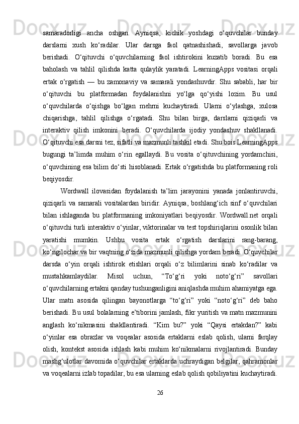 samaradorligi   ancha   oshgan.   Ayniqsa,   kichik   yoshdagi   o‘quvchilar   bunday
darslarni   xush   ko‘radilar.   Ular   darsga   faol   qatnashishadi,   savollarga   javob
berishadi.   O‘qituvchi   o‘quvchilarning   faol   ishtirokini   kuzatib   boradi.   Bu   esa
baholash   va   tahlil   qilishda   katta   qulaylik   yaratadi.   LearningApps   vositasi   orqali
ertak   o‘rgatish   —   bu   zamonaviy   va   samarali   yondashuvdir.   Shu   sababli,   har   bir
o‘qituvchi   bu   platformadan   foydalanishni   yo‘lga   qo‘yishi   lozim.   Bu   usul
o‘quvchilarda   o‘qishga   bo‘lgan   mehrni   kuchaytiradi.   Ularni   o‘ylashga,   xulosa
chiqarishga,   tahlil   qilishga   o‘rgatadi.   Shu   bilan   birga,   darslarni   qiziqarli   va
interaktiv   qilish   imkonini   beradi.   O‘quvchilarda   ijodiy   yondashuv   shakllanadi.
O‘qituvchi esa darsni tez, sifatli va mazmunli tashkil etadi. Shu bois LearningApps
bugungi   ta’limda   muhim   o‘rin   egallaydi.   Bu   vosita   o‘qituvchining   yordamchisi,
o‘quvchining esa bilim do‘sti hisoblanadi. Ertak o‘rgatishda bu platformaning roli
beqiyosdir.
Wordwall   ilovasidan   foydalanish   ta’lim   jarayonini   yanada   jonlantiruvchi,
qiziqarli   va   samarali   vositalardan   biridir.   Ayniqsa,   boshlang‘ich   sinf   o‘quvchilari
bilan   ishlaganda   bu   platformaning   imkoniyatlari   beqiyosdir.   Wordwall.net   orqali
o‘qituvchi turli interaktiv o‘yinlar, viktorinalar va test topshiriqlarini osonlik bilan
yaratishi   mumkin.   Ushbu   vosita   ertak   o‘rgatish   darslarini   rang-barang,
ko‘ngilochar va bir vaqtning o‘zida mazmunli qilishga yordam beradi. O‘quvchilar
darsda   o‘yin   orqali   ishtirok   etishlari   orqali   o‘z   bilimlarini   sinab   ko‘radilar   va
mustahkamlaydilar.   Misol   uchun,   “To‘g‘ri   yoki   noto‘g‘ri”   savollari
o‘quvchilarning ertakni qanday tushunganligini aniqlashda muhim ahamiyatga ega.
Ular   matn   asosida   qilingan   bayonotlarga   “to‘g‘ri”   yoki   “noto‘g‘ri”   deb   baho
berishadi. Bu usul bolalarning e’tiborini jamlash, fikr yuritish va matn mazmunini
anglash   ko‘nikmasini   shakllantiradi.   “Kim   bu?”   yoki   “Qaysi   ertakdan?”   kabi
o‘yinlar   esa   obrazlar   va   voqealar   asosida   ertaklarni   eslab   qolish,   ularni   farqlay
olish,   kontekst   asosida   ishlash   kabi   muhim   ko‘nikmalarni   rivojlantiradi.   Bunday
mashg‘ulotlar davomida o‘quvchilar ertaklarda uchraydigan belgilar, qahramonlar
va voqealarni izlab topadilar, bu esa ularning eslab qolish qobiliyatini kuchaytiradi.
26 