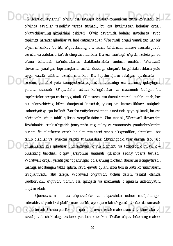 “G‘ildirakni   aylantir”   o‘yini   esa   ayniqsa   bolalar   tomonidan   xush   ko‘riladi.   Bu
o‘yinda   savollar   tasodifiy   tarzda   tushadi,   bu   esa   kutilmagan   holatlar   orqali
o‘quvchilarning   qiziqishini   oshiradi.   O‘yin   davomida   bolalar   savollarga   javob
topishga harakat qiladilar va faol qatnashadilar. Wordwall orqali yaratilgan har bir
o‘yin   interaktiv   bo‘lib,   o‘quvchining   o‘z   fikrini   bildirishi,   tanlovi   asosida   javob
berishi va xatolarni ko‘rib chiqishi mumkin. Bu esa mustaqil o‘qish, refleksiya va
o‘zini   baholash   ko‘nikmalarini   shakllantirishda   muhim   omildir.   Wordwall
ilovasida   yaratgan   topshiriqlarni   sinfda   doskaga   chiqarib   birgalikda   ishlash   yoki
uyga   vazifa   sifatida   berish   mumkin.   Bu   topshiriqlarni   istalgan   qurilmada   —
telefon,   planshet   yoki   kompyuterda   bajarish   mumkinligi   esa   ularning   qulayligini
yanada   oshiradi.   O‘quvchilar   uchun   ko‘ngilochar   va   mazmunli   bo‘lgan   bu
topshiriqlar darsga mehr uyg‘otadi. O‘qituvchi esa darsni samarali tashkil etish, har
bir   o‘quvchining   bilim   darajasini   kuzatish,   yutuq   va   kamchiliklarni   aniqlash
imkoniyatiga ega bo‘ladi. Barcha natijalar avtomatik ravishda qayd qilinadi, bu esa
o‘qituvchi uchun tahlil qilishni yengillashtiradi. Shu sababli, Wordwall ilovasidan
foydalanish   ertak   o‘rgatish   jarayonida   eng   qulay   va   zamonaviy   yondashuvlardan
biridir.   Bu   platforma   orqali   bolalar   ertaklarni   sevib   o‘rganadilar,   obrazlarni   tez
tanib   oladilar   va   syujetni   yaxshi   tushunadilar.   Shuningdek,   ular   darsga   faol   jalb
etilganlarini   his   qiladilar.   Interaktivlik,   o‘yin   elementi   va   texnologik   qulaylik   –
bularning   barchasi   o‘quv   jarayonini   samarali   qilishda   asosiy   vosita   bo‘ladi.
Wordwall orqali yaratilgan topshiriqlar bolalarning fikrlash doirasini kengaytiradi,
matnga asoslangan tahlil qilish, savol-javob qilish, izoh berish kabi ko‘nikmalarni
rivojlantiradi.   Shu   tariqa,   Wordwall   o‘qituvchi   uchun   darsni   tashkil   etishda
ijodkorlikni,   o‘quvchi   uchun   esa   qiziqarli   va   mazmunli   o‘rganish   imkoniyatini
taqdim etadi.
Quizizz.com   —   bu   o‘qituvchilar   va   o‘quvchilar   uchun   mo‘ljallangan
interaktiv o‘yinli test platformasi bo‘lib, ayniqsa ertak o‘rgatish darslarida samarali
natija beradi. Ushbu platforma orqali o‘qituvchi ertak matni asosida viktorinalar va
savol-javob shaklidagi  testlarni yaratishi  mumkin. Testlar o‘quvchilarning matnni
27 