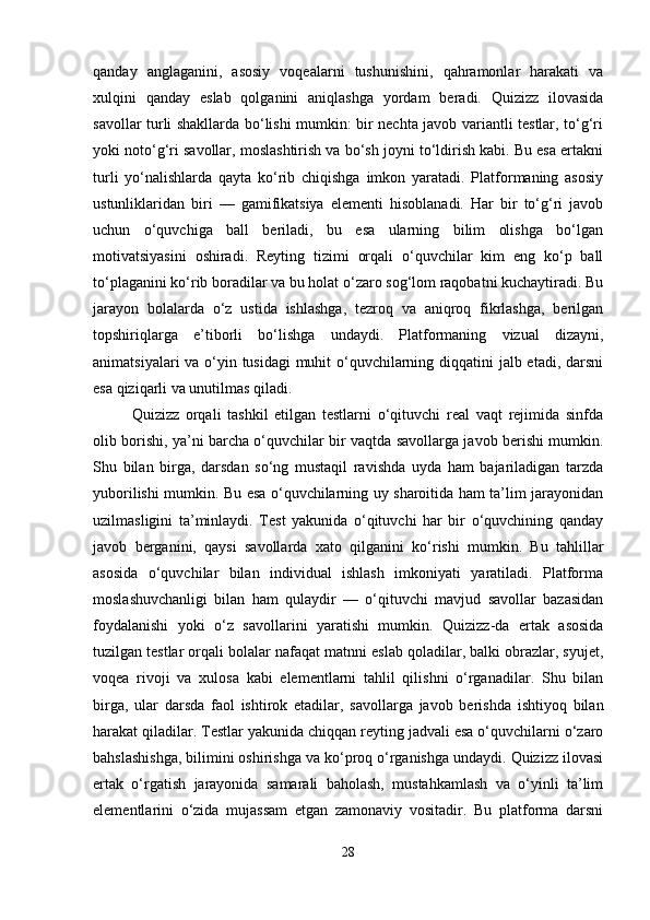 qanday   anglaganini,   asosiy   voqealarni   tushunishini,   qahramonlar   harakati   va
xulqini   qanday   eslab   qolganini   aniqlashga   yordam   beradi.   Quizizz   ilovasida
savollar turli shakllarda bo‘lishi mumkin: bir nechta javob variantli testlar, to‘g‘ri
yoki noto‘g‘ri savollar, moslashtirish va bo‘sh joyni to‘ldirish kabi. Bu esa ertakni
turli   yo‘nalishlarda   qayta   ko‘rib   chiqishga   imkon   yaratadi.   Platformaning   asosiy
ustunliklaridan   biri   —   gamifikatsiya   elementi   hisoblanadi.   Har   bir   to‘g‘ri   javob
uchun   o‘quvchiga   ball   beriladi,   bu   esa   ularning   bilim   olishga   bo‘lgan
motivatsiyasini   oshiradi.   Reyting   tizimi   orqali   o‘quvchilar   kim   eng   ko‘p   ball
to‘plaganini ko‘rib boradilar va bu holat o‘zaro sog‘lom raqobatni kuchaytiradi. Bu
jarayon   bolalarda   o‘z   ustida   ishlashga,   tezroq   va   aniqroq   fikrlashga,   berilgan
topshiriqlarga   e’tiborli   bo‘lishga   undaydi.   Platformaning   vizual   dizayni,
animatsiyalari  va o‘yin tusidagi  muhit o‘quvchilarning diqqatini jalb etadi, darsni
esa qiziqarli va unutilmas qiladi.
Quizizz   orqali   tashkil   etilgan   testlarni   o‘qituvchi   real   vaqt   rejimida   sinfda
olib borishi, ya’ni barcha o‘quvchilar bir vaqtda savollarga javob berishi mumkin.
Shu   bilan   birga,   darsdan   so‘ng   mustaqil   ravishda   uyda   ham   bajariladigan   tarzda
yuborilishi mumkin. Bu esa o‘quvchilarning uy sharoitida ham ta’lim jarayonidan
uzilmasligini   ta’minlaydi.   Test   yakunida   o‘qituvchi   har   bir   o‘quvchining   qanday
javob   berganini,   qaysi   savollarda   xato   qilganini   ko‘rishi   mumkin.   Bu   tahlillar
asosida   o‘quvchilar   bilan   individual   ishlash   imkoniyati   yaratiladi.   Platforma
moslashuvchanligi   bilan   ham   qulaydir   —   o‘qituvchi   mavjud   savollar   bazasidan
foydalanishi   yoki   o‘z   savollarini   yaratishi   mumkin.   Quizizz-da   ertak   asosida
tuzilgan testlar orqali bolalar nafaqat matnni eslab qoladilar, balki obrazlar, syujet,
voqea   rivoji   va   xulosa   kabi   elementlarni   tahlil   qilishni   o‘rganadilar.   Shu   bilan
birga,   ular   darsda   faol   ishtirok   etadilar,   savollarga   javob   berishda   ishtiyoq   bilan
harakat qiladilar. Testlar yakunida chiqqan reyting jadvali esa o‘quvchilarni o‘zaro
bahslashishga, bilimini oshirishga va ko‘proq o‘rganishga undaydi. Quizizz ilovasi
ertak   o‘rgatish   jarayonida   samarali   baholash,   mustahkamlash   va   o‘yinli   ta’lim
elementlarini   o‘zida   mujassam   etgan   zamonaviy   vositadir.   Bu   platforma   darsni
28 