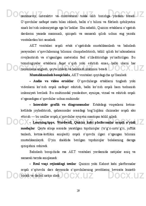 zamonaviy,   interaktiv   va   motivatsion   tusda   olib   borishga   yordam   beradi.
O‘quvchilar   nafaqat   matn   bilan   ishlash,   balki   o‘z   bilimi   va   fikrlash   qobiliyatini
sinab ko‘rish imkoniyatiga ega bo‘ladilar. Shu sababli, Quizizz ertaklarni o‘rgatish
darslarini   yanada   mazmunli,   qiziqarli   va   samarali   qilish   uchun   eng   yaxshi
vositalardan biri sanaladi.
AKT   vositalari   orqali   ertak   o‘rgatishda   mustahkamlash   va   baholash
jarayonlari   o‘quvchilarning   bilimini   chuqurlashtirish,   tahlil   qilish   ko‘nikmalarini
rivojlantirish   va   o‘rganilgan   materialni   faol   o‘zlashtirishga   yo‘naltirilgan.   Bu
texnologiyalar   ertaklarni   faqat   o‘qish   yoki   eshitish   emas,   balki   ularni   har
tomonlama anglash, qayta ishlash va baholash imkonini beradi.
Mustahkamlash bosqichida , AKT vositalari quyidagicha qo‘llaniladi:
 Audio   va   video   ertaklar :   O‘quvchilarga   ertaklarni   tinglash   yoki
videolarni   ko‘rish   orqali   nafaqat   eshitish,   balki   ko‘rish   orqali   ham   tushunish
imkoniyati   beriladi.   Bu   multimodal   yondashuv,   ayniqsa,   vizual   va   eshitish   orqali
o‘rganadigan o‘quvchilar uchun muhimdir.
 Interaktiv   grafik   va   diagrammalar :   Ertakdagi   voqealarni   ketma-
ketlikda   joylashtirish,   qahramonlar   orasidagi   bog‘liqlikni   chizmalar   orqali   aks
ettirish — bu usullar orqali o‘quvchilar syujetni mantiqan tahlil qiladi.
 LearningApps,   Wordwall,   Quizizz   kabi   platformalar   orqali   o‘yinli
mashqlar :   Qayta   aloqa   asosida   yaratilgan   topshiriqlar   (to‘g‘ri-noto‘g‘ri,   juftlik
tanlash,   ketma-ketlikni   aniqlash)   orqali   o‘quvchi   ilgari   o‘rgangan   bilimini
mustahkamlaydi.   O‘yin   shaklida   berilgan   topshiriqlar   bolalarning   darsga
qiziqishini oshiradi.
Baholash   bosqichida   esa   AKT   vositalari   yordamida   natijalar   aniq   va
samarali tarzda aniqlanadi:
 Real   vaqt   rejimidagi   testlar :   Quizizz   yoki   Kahoot   kabi   platformalar
orqali   o‘qituvchi   dars   davomida   o‘quvchilarning   javoblarini   bevosita   kuzatib
boradi va darhol natija oladi.
29 