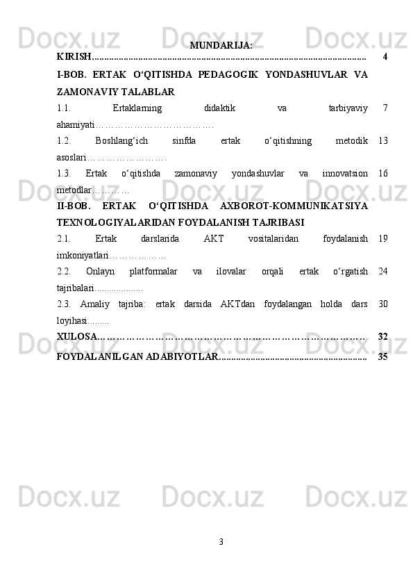 MUNDARIJA:
KIRISH................................................................................................................. 4
I-BOB.   ERTAK   O‘QITISHDA   PEDAGOGIK   YONDASHUVLAR   VA
ZAMONAVIY TALABLAR
1.1.   Ertaklarning   didaktik   va   tarbiyaviy
ahamiyati ………………………………. 7
1.2.   Boshlang‘ich   sinfda   ertak   o‘qitishning   metodik
asoslari ……………………. 13
1.3.   Ertak   o‘qitishda   zamonaviy   yondashuvlar   va   innovatsion
metodlar ………… 16
II-BOB.   ERTAK   O‘QITISHDA   AXBOROT-KOMMUNIKATSIYA
TEXNOLOGIYALARIDAN FOYDALANISH TAJRIBASI
2.1.   Ertak   darslarida   AKT   vositalaridan   foydalanish
imkoniyatlari ……………… 19
2.2.   Onlayn   platformalar   va   ilovalar   orqali   ertak   o‘rgatish
tajribalari.................... 24
2.3.   Amaliy   tajriba:   ertak   darsida   AKTdan   foydalangan   holda   dars
loyihasi......... 30
XULOSA……………………………………………………………………….. 32
FOYDALANILGAN ADABIYOTLAR............................................................. 35
3 