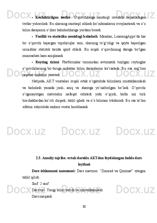  Kechiktirilgan   testlar :   O‘quvchilarga   mustaqil   ravishda   bajariladigan
testlar yuboriladi. Bu ularning mustaqil ishlash ko‘nikmalarini rivojlantiradi va o‘z
bilim darajasini o‘zlari baholashlariga yordam beradi.
 Faollik va statistika asosidagi baholash : Masalan, LearningApps’da har
bir   o‘quvchi   bajargan   topshiriqlar   soni,   ularning   to‘g‘riligi   va   qayta   bajarilgan
urinishlar   statistik   tarzda   qayd   etiladi.   Bu   orqali   o‘quvchining   darsga   bo‘lgan
munosabati ham aniqlanadi.
 Reyting   tizimi :   Platformalar   tomonidan   avtomatik   tuzilgan   reytinglar
o‘quvchilarning   bir-biriga   nisbatan   bilim   darajalarini   ko‘rsatadi.   Bu   esa   sog‘lom
raqobat muhitini yaratadi.
Natijada, AKT  vositalari  orqali  ertak o‘rgatishda  bilimlarni  mustahkamlash
va   baholash   yanada   jonli,   aniq   va   shaxsga   yo‘naltirilgan   bo‘ladi.   O‘quvchi
o‘rganayotgan   materialni   nafaqat   eshitadi   yoki   o‘qiydi,   balki   uni   turli
burchaklardan ko‘rib chiqadi, tahlil qiladi va o‘z bilimini tekshiradi. Bu esa ta’lim
sifatini oshirishda muhim vosita hisoblanadi.
2.3. Amaliy tajriba: ertak darsida AKTdan foydalangan holda dars
loyihasi
Dars   ishlanmasi   namunasi:   Dars   mavzusi:   “Zumrad   va   Qimmat”   ertagini
tahlil qilish
Sinf: 2-sinf
Dars turi: Yangi bilim berish va mustahkamlash
Dars maqsadi:
30 