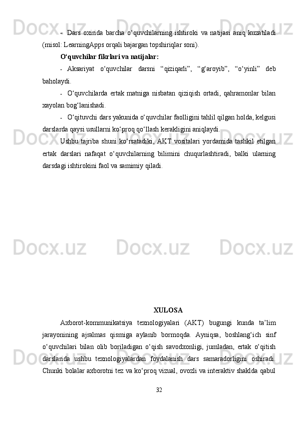  Dars   oxirida   barcha   o‘quvchilarning   ishtiroki   va   natijasi   aniq   kuzatiladi
(misol: LearningApps orqali bajargan topshiriqlar soni).
O‘quvchilar fikrlari va natijalar:
 Aksariyat   o‘quvchilar   darsni   “qiziqarli”,   “g‘aroyib”,   “o‘yinli”   deb
baholaydi.
 O‘quvchilarda   ertak   matniga   nisbatan   qiziqish   ortadi,   qahramonlar   bilan
xayolan bog‘lanishadi.
 O‘qituvchi dars yakunida o‘quvchilar faolligini tahlil qilgan holda, kelgusi
darslarda qaysi usullarni ko‘proq qo‘llash kerakligini aniqlaydi.
Ushbu   tajriba   shuni   ko‘rsatadiki,   AKT   vositalari   yordamida   tashkil   etilgan
ertak   darslari   nafaqat   o‘quvchilarning   bilimini   chuqurlashtiradi,   balki   ularning
darsdagi ishtirokini faol va samimiy qiladi.
XULOSA
Axborot-kommunikatsiya   texnologiyalari   (AKT)   bugungi   kunda   ta’lim
jarayonining   ajralmas   qismiga   aylanib   bormoqda.   Ayniqsa,   boshlang‘ich   sinf
o‘quvchilari   bilan   olib   boriladigan   o‘qish   savodxonligi,   jumladan,   ertak   o‘qitish
darslarida   ushbu   texnologiyalardan   foydalanish   dars   samaradorligini   oshiradi.
Chunki bolalar axborotni tez va ko‘proq vizual, ovozli va interaktiv shaklda qabul
32 