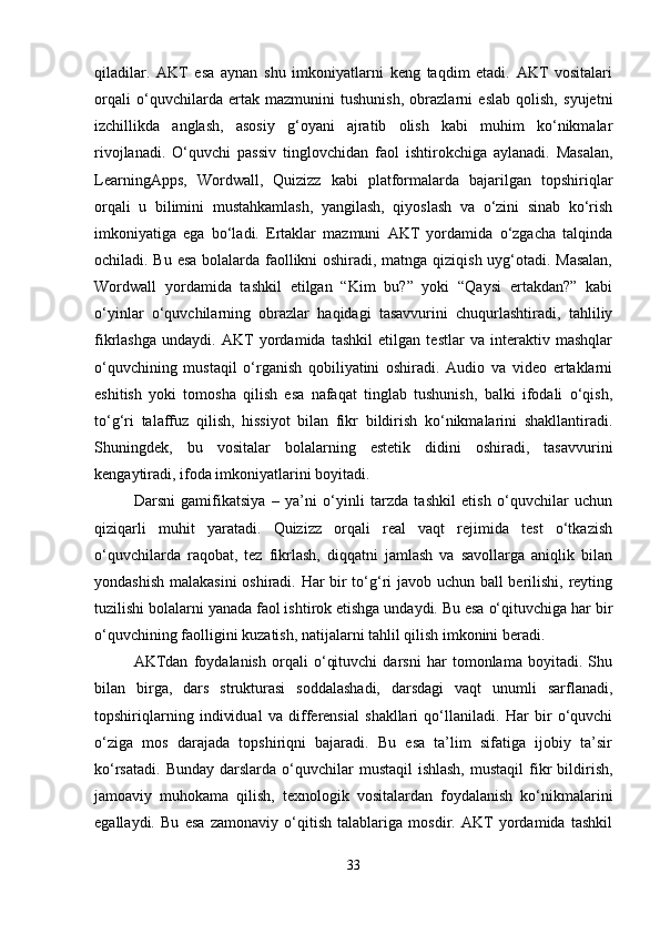 qiladilar.   AKT   esa   aynan   shu   imkoniyatlarni   keng   taqdim   etadi.   AKT   vositalari
orqali   o‘quvchilarda   ertak   mazmunini   tushunish,   obrazlarni   eslab   qolish,   syujetni
izchillikda   anglash,   asosiy   g‘oyani   ajratib   olish   kabi   muhim   ko‘nikmalar
rivojlanadi.   O‘quvchi   passiv   tinglovchidan   faol   ishtirokchiga   aylanadi.   Masalan,
LearningApps,   Wordwall,   Quizizz   kabi   platformalarda   bajarilgan   topshiriqlar
orqali   u   bilimini   mustahkamlash,   yangilash,   qiyoslash   va   o‘zini   sinab   ko‘rish
imkoniyatiga   ega   bo‘ladi.   Ertaklar   mazmuni   AKT   yordamida   o‘zgacha   talqinda
ochiladi. Bu esa bolalarda faollikni oshiradi, matnga qiziqish uyg‘otadi. Masalan,
Wordwall   yordamida   tashkil   etilgan   “Kim   bu?”   yoki   “Qaysi   ertakdan?”   kabi
o‘yinlar   o‘quvchilarning   obrazlar   haqidagi   tasavvurini   chuqurlashtiradi,   tahliliy
fikrlashga   undaydi.   AKT   yordamida   tashkil   etilgan   testlar   va   interaktiv   mashqlar
o‘quvchining   mustaqil   o‘rganish   qobiliyatini   oshiradi.   Audio   va   video   ertaklarni
eshitish   yoki   tomosha   qilish   esa   nafaqat   tinglab   tushunish,   balki   ifodali   o‘qish,
to‘g‘ri   talaffuz   qilish,   hissiyot   bilan   fikr   bildirish   ko‘nikmalarini   shakllantiradi.
Shuningdek,   bu   vositalar   bolalarning   estetik   didini   oshiradi,   tasavvurini
kengaytiradi, ifoda imkoniyatlarini boyitadi.
Darsni   gamifikatsiya   –   ya’ni   o‘yinli   tarzda   tashkil   etish   o‘quvchilar   uchun
qiziqarli   muhit   yaratadi.   Quizizz   orqali   real   vaqt   rejimida   test   o‘tkazish
o‘quvchilarda   raqobat,   tez   fikrlash,   diqqatni   jamlash   va   savollarga   aniqlik   bilan
yondashish malakasini  oshiradi. Har bir to‘g‘ri javob uchun ball berilishi, reyting
tuzilishi bolalarni yanada faol ishtirok etishga undaydi. Bu esa o‘qituvchiga har bir
o‘quvchining faolligini kuzatish, natijalarni tahlil qilish imkonini beradi.
AKTdan   foydalanish   orqali   o‘qituvchi   darsni   har   tomonlama   boyitadi.   Shu
bilan   birga,   dars   strukturasi   soddalashadi,   darsdagi   vaqt   unumli   sarflanadi,
topshiriqlarning   individual   va   differensial   shakllari   qo‘llaniladi.   Har   bir   o‘quvchi
o‘ziga   mos   darajada   topshiriqni   bajaradi.   Bu   esa   ta’lim   sifatiga   ijobiy   ta’sir
ko‘rsatadi.  Bunday  darslarda  o‘quvchilar   mustaqil  ishlash,   mustaqil   fikr  bildirish,
jamoaviy   muhokama   qilish,   texnologik   vositalardan   foydalanish   ko‘nikmalarini
egallaydi.   Bu   esa   zamonaviy   o‘qitish   talablariga   mosdir.   AKT   yordamida   tashkil
33 
