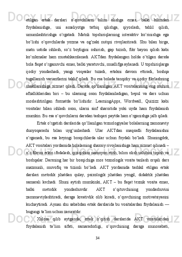 etilgan   ertak   darslari   o‘quvchilarni   bilim   olishga   emas,   balki   bilimdan
foydalanishga,   uni   amaliyotga   tatbiq   qilishga,   qiyoslash,   tahlil   qilish,
umumlashtirishga   o‘rgatadi.   Matnli   topshiriqlarning   interaktiv   ko‘rinishga   ega
bo‘lishi   o‘quvchilarda   yozma   va   og‘zaki   nutqni   rivojlantiradi.   Shu   bilan   birga,
matn   ustida   ishlash,   so‘z   boyligini   oshirish,   gap   tuzish,   fikr   bayon   qilish   kabi
ko‘nikmalar   ham   mustahkamlanadi.   AKTdan   foydalangan   holda   o‘tilgan   darsda
bola faqat o‘rganuvchi emas, balki yaratuvchi, muallifga aylanadi. U topshiriqlarga
ijodiy   yondashadi,   yangi   voqealar   tuzadi,   ertakni   davom   ettiradi,   boshqa
tugallanish variantlarini taklif qiladi. Bu esa bolada tanqidiy va ijodiy fikrlashning
shakllanishiga   xizmat   qiladi.   Darsda   qo‘llanilgan   AKT   vositalarining   eng   muhim
afzalliklaridan   biri   –   bu   ularning   oson   foydalaniladigan,   bepul   va   dars   uchun
moslashtirilgan   formatda   bo‘lishidir.   LearningApps,   Wordwall,   Quizizz   kabi
vositalar   bilan   ishlash   oson,   ularni   sinf   sharoitida   yoki   uyda   ham   foydalanish
mumkin. Bu esa o‘quvchilarni darsdan tashqari paytda ham o‘rganishga jalb qiladi.
Ertak o‘rgatish darslarida qo‘llanilgan texnologiyalar bolalarning zamonaviy
dunyoqarashi   bilan   uyg‘unlashadi.   Ular   AKTdan   maqsadli   foydalanishni
o‘rganadi,   bu   esa   keyingi   bosqichlarda   ular   uchun   foydali   bo‘ladi.   Shuningdek,
AKT vositalari yordamida bolalarning shaxsiy rivojlanishiga ham xizmat qilinadi –
o‘z fikrini erkin ifodalash, qiziqishini namoyon etish, bilim olish uslubini topish va
boshqalar.   Darsning   har   bir   bosqichiga   mos   texnologik   vosita   tanlash   orqali   dars
mazmunli,   muvofiq   va   tizimli   bo‘ladi.   AKT   yordamida   tashkil   etilgan   ertak
darslari   metodik   jihatdan   qulay,   psixologik   jihatdan   yengil,   didaktik   jihatdan
samarali   kechadi.   Shuni   aytish   mumkinki,   AKT   –   bu   faqat   texnik   vosita   emas,
balki   metodik   yondashuvdir.   AKT   o‘qituvchining   yondashuvini
zamonaviylashtiradi,   darsga   kreativlik   olib   kiradi,   o‘quvchining   motivatsiyasini
kuchaytiradi. Aynan shu sababdan ertak darslarida bu vositalardan foydalanish —
bugungi ta’lim uchun zaruratdir.
Xulosa   qilib   aytganda,   ertak   o‘qitish   darslarida   AKT   vositalaridan
foydalanish   ta’lim   sifati,   samaradorligi,   o‘quvchining   darsga   munosabati,
34 