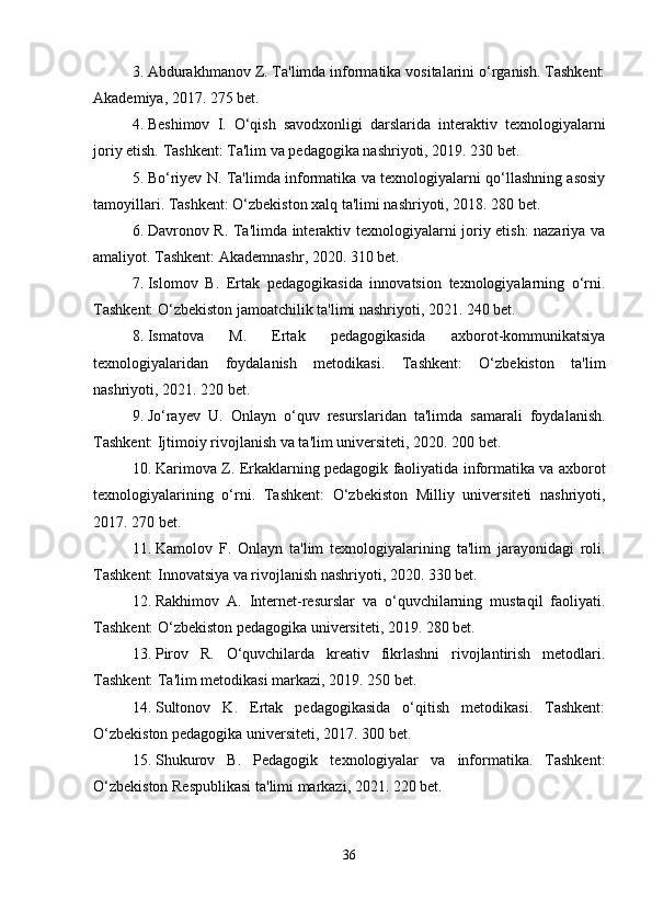 3. Abdurakhmanov Z. Ta'limda informatika vositalarini o‘rganish. Tashkent:
Akademiya, 2017. 275 bet.
4. Beshimov   I.   O‘qish   savodxonligi   darslarida   interaktiv   texnologiyalarni
joriy etish. Tashkent: Ta'lim va pedagogika nashriyoti, 2019. 230 bet.
5. Bo‘riyev N. Ta'limda informatika va texnologiyalarni qo‘llashning asosiy
tamoyillari. Tashkent: O‘zbekiston xalq ta'limi nashriyoti, 2018. 280 bet.
6. Davronov R. Ta'limda interaktiv texnologiyalarni joriy etish: nazariya va
amaliyot. Tashkent: Akademnashr, 2020. 310 bet.
7. Islomov   B.   Ertak   pedagogikasida   innovatsion   texnologiyalarning   o‘rni.
Tashkent: O‘zbekiston jamoatchilik ta'limi nashriyoti, 2021. 240 bet.
8. Ismatova   M.   Ertak   pedagogikasida   axborot-kommunikatsiya
texnologiyalaridan   foydalanish   metodikasi.   Tashkent:   O‘zbekiston   ta'lim
nashriyoti, 2021. 220 bet.
9. Jo‘rayev   U.   Onlayn   o‘quv   resurslaridan   ta'limda   samarali   foydalanish.
Tashkent: Ijtimoiy rivojlanish va ta'lim universiteti, 2020. 200 bet.
10. Karimova Z. Erkaklarning pedagogik faoliyatida informatika va axborot
texnologiyalarining   o‘rni.   Tashkent:   O‘zbekiston   Milliy   universiteti   nashriyoti,
2017. 270 bet.
11. Kamolov   F.   Onlayn   ta'lim   texnologiyalarining   ta'lim   jarayonidagi   roli.
Tashkent: Innovatsiya va rivojlanish nashriyoti, 2020. 330 bet.
12. Rakhimov   A.   Internet-resurslar   va   o‘quvchilarning   mustaqil   faoliyati.
Tashkent: O‘zbekiston pedagogika universiteti, 2019. 280 bet.
13. Pirov   R.   O‘quvchilarda   kreativ   fikrlashni   rivojlantirish   metodlari.
Tashkent: Ta'lim metodikasi markazi, 2019. 250 bet.
14. Sultonov   K.   Ertak   pedagogikasida   o‘qitish   metodikasi.   Tashkent:
O‘zbekiston pedagogika universiteti, 2017. 300 bet.
15. Shukurov   B.   Pedagogik   texnologiyalar   va   informatika.   Tashkent:
O‘zbekiston Respublikasi ta'limi markazi, 2021. 220 bet.
36 