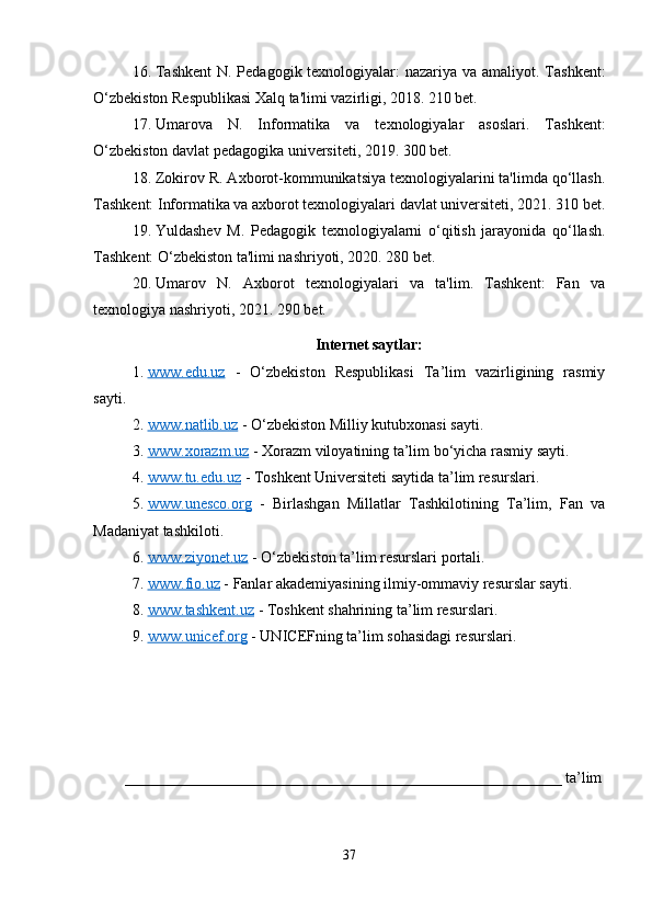 16. Tashkent  N. Pedagogik texnologiyalar:  nazariya va amaliyot. Tashkent:
O‘zbekiston Respublikasi Xalq ta'limi vazirligi, 2018. 210 bet.
17. Umarova   N.   Informatika   va   texnologiyalar   asoslari.   Tashkent:
O‘zbekiston davlat pedagogika universiteti, 2019. 300 bet.
18. Zokirov R. Axborot-kommunikatsiya texnologiyalarini ta'limda qo‘llash.
Tashkent: Informatika va axborot texnologiyalari davlat universiteti, 2021. 310 bet.
19. Yuldashev   M.   Pedagogik   texnologiyalarni   o‘qitish   jarayonida   qo‘llash.
Tashkent: O‘zbekiston ta'limi nashriyoti, 2020. 280 bet.
20. Umarov   N.   Axborot   texnologiyalari   va   ta'lim.   Tashkent:   Fan   va
texnologiya nashriyoti, 2021.  290 bet.
Internet saytlar:
1. www.edu.uz      -   O‘zbekiston   Respublikasi   Ta’lim   vazirligining   rasmiy
sayti.
2. www.natlib.uz     - O‘zbekiston Milliy kutubxonasi sayti.
3. www.xorazm.uz     - Xorazm viloyatining ta’lim bo‘yicha rasmiy sayti.
4. www.tu.edu.uz     - Toshkent Universiteti saytida ta’lim resurslari.
5. www.unesco.org      -   Birlashgan   Millatlar   Tashkilotining   Ta’lim,   Fan   va
Madaniyat tashkiloti.
6. www.ziyonet.uz     - O‘zbekiston ta’lim resurslari portali.
7. www.fio.uz     - Fanlar akademiyasining ilmiy-ommaviy resurslar sayti.
8. www.tashkent.uz     - Toshkent shahrining ta’lim resurslari.
9. www.unicef.org     - UNICEFning ta’lim sohasidagi resurslari.
_________________________________________________________ ta’lim
37 