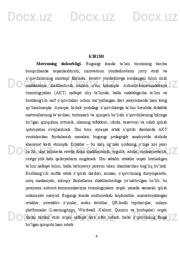 KIRISH
Mavzuning   dolzarbligi .   Bugungi   kunda   ta’lim   tizimining   barcha
bosqichlarida   raqamlashtirish,   innovatsion   yondashuvlarni   joriy   etish   va
o‘quvchilarning   mustaqil   fikrlashi,   kreativ   yondashuvga   asoslangan   bilim   olish
malakalarini   shakllantirish   muhim   o‘rin   tutmoqda.   Axborot-kommunikatsiya
texnologiyalari   (AKT)   nafaqat   oliy   ta’limda,   balki   maktabgacha   ta’lim   va
boshlang‘ich   sinf   o‘quvchilari   uchun   mo‘ljallangan   dars   jarayonlarida   ham   keng
qo‘llanilmoqda.   Ayniqsa,   kichik   yoshdagi   o‘quvchilarga   ta’lim   berishda   didaktik
materiallarning ta’sirchan, tushunarli va qiziqarli bo‘lishi o‘quvchilarning bilimga
bo‘lgan   qiziqishini   orttiradi,   ularning   tafakkuri,   idroki,   tasavvuri   va   eslab   qolish
qobiliyatini   rivojlantiradi.   Shu   bois,   ayniqsa   ertak   o‘qitish   darslarida   AKT
vositalaridan   foydalanish   masalasi   bugungi   pedagogik   amaliyotda   alohida
ahamiyat   kasb   etmoqda.   Ertaklar   –   bu   xalq   og‘zaki   ijodining   o‘ziga   xos   janri
bo‘lib,   ular   bolalarda  estetik   didni   shakllantiradi,  ezgulik,   adolat,   mehnatsevarlik,
rostgo‘ylik   kabi   qadriyatlarni   singdiradi.   Shu   sababli   ertaklar   orqali   beriladigan
ta’lim   nafaqat   bilim,   balki   tarbiyaviy   jarayon   bilan   chambarchas   bog‘liq   bo‘ladi.
Boshlang‘ich   sinfda   ertak   o‘qitish   darslari,   asosan,   o‘quvchining   dunyoqarashi,
nutq   madaniyati,   axloqiy   fazilatlarini   shakllantirishga   yo‘naltirilgan   bo‘lib,   bu
jarayonni   axborot-kommunikatsiya   texnologiyalari   orqali   yanada   samarali   qilish
imkoniyati   mavjud.   Bugungi   kunda   multimediali   taqdimotlar,   animatsiyalangan
ertaklar,   interaktiv   o‘yinlar,   audio   kitoblar,   QR-kodli   topshiriqlar,   onlayn
platformalar   (LearningApps,   Wordwall,   Kahoot,   Quizizz   va   boshqalar)   orqali
darsni   tashkil   etish   orqali   nafaqat   dars   sifati   oshadi,   balki   o‘quvchining   fanga
bo‘lgan qiziqishi ham ortadi.
4 