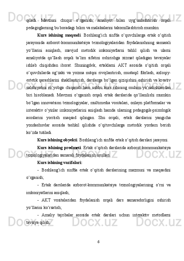 qiladi.   Mavzuni   chuqur   o‘rganish,   amaliyot   bilan   uyg‘unlashtirish   orqali
pedagoglarning bu boradagi bilim va malakalarini takomillashtirish mumkin.
Kurs   ishining   maqsadi .   Boshlang‘ich   sinfda   o‘quvchilarga   ertak   o‘qitish
jarayonida   axborot-kommunikatsiya   texnologiyalaridan   foydalanishning   samarali
yo‘llarini   aniqlash,   mavjud   metodik   imkoniyatlarni   tahlil   qilish   va   ularni
amaliyotda   qo‘llash   orqali   ta’lim   sifatini   oshirishga   xizmat   qiladigan   tavsiyalar
ishlab   chiqishdan   iborat.   Shuningdek,   ertaklarni   AKT   asosida   o‘qitish   orqali
o‘quvchilarda   og‘zaki   va   yozma   nutqni   rivojlantirish,   mustaqil   fikrlash,   axloqiy-
estetik qarashlarini shakllantirish, darslarga bo‘lgan qiziqishini oshirish va kreativ
salohiyatini   ro‘yobga   chiqarish   ham   ushbu   kurs   ishining   muhim   yo‘nalishlaridan
biri   hisoblanadi.   Mavzuni   o‘rganish   orqali   ertak   darslarida   qo‘llanilishi   mumkin
bo‘lgan   innovatsion   texnologiyalar,  multimedia  vositalari,   onlayn   platformalar   va
interaktiv   o‘yinlar   imkoniyatlarini   aniqlash   hamda   ularning   pedagogik-psixologik
asoslarini   yoritish   maqsad   qilingan.   Shu   orqali,   ertak   darslarini   yangicha
yondashuvlar   asosida   tashkil   qilishda   o‘qituvchilarga   metodik   yordam   berish
ko‘zda tutiladi.
Kurs ishining obyekti .  Boshlang‘ich sinfda ertak o‘qitish darslari jarayoni.
Kurs ishining predmeti .   Ertak o‘qitish darslarida axborot-kommunikatsiya
texnologiyalaridan samarali foydalanish usullari.
Kurs ishining vazifalari:
 Boshlang‘ich   sinfda   ertak   o‘qitish   darslarining   mazmuni   va   maqsadini
o‘rganish;
 Ertak   darslarida   axborot-kommunikatsiya   texnologiyalarining   o‘rni   va
imkoniyatlarini aniqlash;
 AKT   vositalaridan   foydalanish   orqali   dars   samaradorligini   oshirish
yo‘llarini ko‘rsatish;
 Amaliy   tajribalar   asosida   ertak   darslari   uchun   interaktiv   metodlarni
tavsiya qilish;
6 