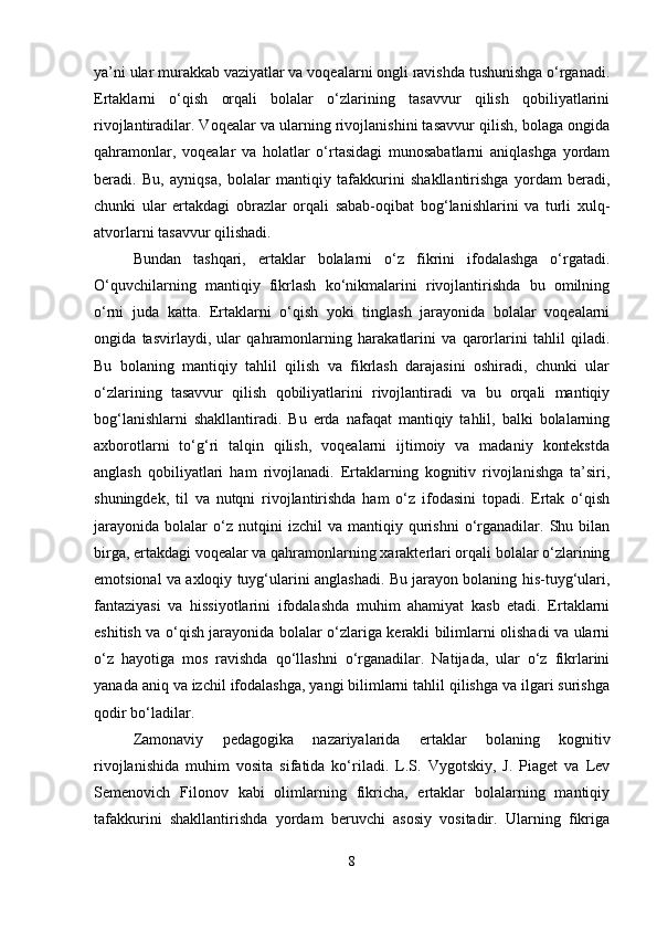 ya’ni ular murakkab vaziyatlar va voqealarni ongli ravishda tushunishga o‘rganadi.
Ertaklarni   o‘qish   orqali   bolalar   o‘zlarining   tasavvur   qilish   qobiliyatlarini
rivojlantiradilar. Voqealar va ularning rivojlanishini tasavvur qilish, bolaga ongida
qahramonlar,   voqealar   va   holatlar   o‘rtasidagi   munosabatlarni   aniqlashga   yordam
beradi.   Bu,   ayniqsa,   bolalar   mantiqiy   tafakkurini   shakllantirishga   yordam   beradi,
chunki   ular   ertakdagi   obrazlar   orqali   sabab-oqibat   bog‘lanishlarini   va   turli   xulq-
atvorlarni tasavvur qilishadi.
Bundan   tashqari,   ertaklar   bolalarni   o‘z   fikrini   ifodalashga   o‘rgatadi.
O‘quvchilarning   mantiqiy   fikrlash   ko‘nikmalarini   rivojlantirishda   bu   omilning
o‘rni   juda   katta.   Ertaklarni   o‘qish   yoki   tinglash   jarayonida   bolalar   voqealarni
ongida   tasvirlaydi,   ular   qahramonlarning   harakatlarini   va   qarorlarini   tahlil   qiladi.
Bu   bolaning   mantiqiy   tahlil   qilish   va   fikrlash   darajasini   oshiradi,   chunki   ular
o‘zlarining   tasavvur   qilish   qobiliyatlarini   rivojlantiradi   va   bu   orqali   mantiqiy
bog‘lanishlarni   shakllantiradi.   Bu   erda   nafaqat   mantiqiy   tahlil,   balki   bolalarning
axborotlarni   to‘g‘ri   talqin   qilish,   voqealarni   ijtimoiy   va   madaniy   kontekstda
anglash   qobiliyatlari   ham   rivojlanadi.   Ertaklarning   kognitiv   rivojlanishga   ta’siri,
shuningdek,   til   va   nutqni   rivojlantirishda   ham   o‘z   ifodasini   topadi.   Ertak   o‘qish
jarayonida   bolalar   o‘z   nutqini   izchil   va  mantiqiy   qurishni   o‘rganadilar.   Shu   bilan
birga, ertakdagi voqealar va qahramonlarning xarakterlari orqali bolalar o‘zlarining
emotsional va axloqiy tuyg‘ularini anglashadi. Bu jarayon bolaning his-tuyg‘ulari,
fantaziyasi   va   hissiyotlarini   ifodalashda   muhim   ahamiyat   kasb   etadi.   Ertaklarni
eshitish va o‘qish jarayonida bolalar o‘zlariga kerakli bilimlarni olishadi va ularni
o‘z   hayotiga   mos   ravishda   qo‘llashni   o‘rganadilar.   Natijada,   ular   o‘z   fikrlarini
yanada aniq va izchil ifodalashga, yangi bilimlarni tahlil qilishga va ilgari surishga
qodir bo‘ladilar.
Zamonaviy   pedagogika   nazariyalarida   ertaklar   bolaning   kognitiv
rivojlanishida   muhim   vosita   sifatida   ko‘riladi.   L.S.   Vygotskiy,   J.   Piaget   va   Lev
Semenovich   Filonov   kabi   olimlarning   fikricha,   ertaklar   bolalarning   mantiqiy
tafakkurini   shakllantirishda   yordam   beruvchi   asosiy   vositadir.   Ularning   fikriga
8 