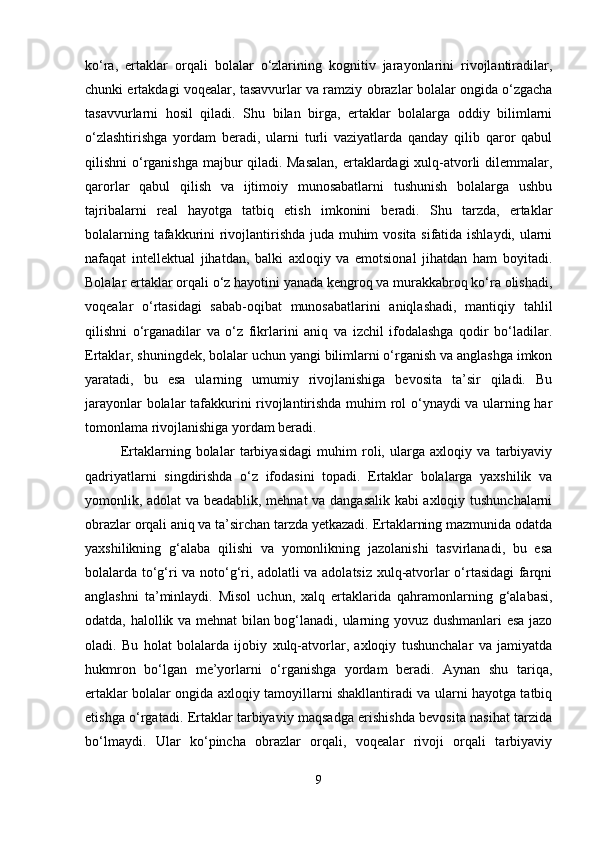 ko‘ra,   ertaklar   orqali   bolalar   o‘zlarining   kognitiv   jarayonlarini   rivojlantiradilar,
chunki ertakdagi voqealar, tasavvurlar va ramziy obrazlar bolalar ongida o‘zgacha
tasavvurlarni   hosil   qiladi.   Shu   bilan   birga,   ertaklar   bolalarga   oddiy   bilimlarni
o‘zlashtirishga   yordam   beradi,   ularni   turli   vaziyatlarda   qanday   qilib   qaror   qabul
qilishni o‘rganishga majbur qiladi. Masalan,  ertaklardagi xulq-atvorli dilemmalar,
qarorlar   qabul   qilish   va   ijtimoiy   munosabatlarni   tushunish   bolalarga   ushbu
tajribalarni   real   hayotga   tatbiq   etish   imkonini   beradi.   Shu   tarzda,   ertaklar
bolalarning tafakkurini rivojlantirishda juda muhim vosita sifatida ishlaydi, ularni
nafaqat   intellektual   jihatdan,   balki   axloqiy   va   emotsional   jihatdan   ham   boyitadi.
Bolalar ertaklar orqali o‘z hayotini yanada kengroq va murakkabroq ko‘ra olishadi,
voqealar   o‘rtasidagi   sabab-oqibat   munosabatlarini   aniqlashadi,   mantiqiy   tahlil
qilishni   o‘rganadilar   va   o‘z   fikrlarini   aniq   va   izchil   ifodalashga   qodir   bo‘ladilar.
Ertaklar, shuningdek, bolalar uchun yangi bilimlarni o‘rganish va anglashga imkon
yaratadi,   bu   esa   ularning   umumiy   rivojlanishiga   bevosita   ta’sir   qiladi.   Bu
jarayonlar bolalar tafakkurini rivojlantirishda muhim rol o‘ynaydi va ularning har
tomonlama rivojlanishiga yordam beradi.
Ertaklarning   bolalar   tarbiyasidagi   muhim   roli,   ularga   axloqiy   va   tarbiyaviy
qadriyatlarni   singdirishda   o‘z   ifodasini   topadi.   Ertaklar   bolalarga   yaxshilik   va
yomonlik, adolat va beadablik, mehnat va dangasalik kabi axloqiy tushunchalarni
obrazlar orqali aniq va ta’sirchan tarzda yetkazadi. Ertaklarning mazmunida odatda
yaxshilikning   g‘alaba   qilishi   va   yomonlikning   jazolanishi   tasvirlanadi,   bu   esa
bolalarda to‘g‘ri va noto‘g‘ri, adolatli va adolatsiz xulq-atvorlar o‘rtasidagi farqni
anglashni   ta’minlaydi.   Misol   uchun,   xalq   ertaklarida   qahramonlarning   g‘alabasi,
odatda, halollik va mehnat bilan bog‘lanadi, ularning yovuz dushmanlari esa jazo
oladi.   Bu   holat   bolalarda   ijobiy   xulq-atvorlar,   axloqiy   tushunchalar   va   jamiyatda
hukmron   bo‘lgan   me’yorlarni   o‘rganishga   yordam   beradi.   Aynan   shu   tariqa,
ertaklar bolalar ongida axloqiy tamoyillarni shakllantiradi va ularni hayotga tatbiq
etishga o‘rgatadi. Ertaklar tarbiyaviy maqsadga erishishda bevosita nasihat tarzida
bo‘lmaydi.   Ular   ko‘pincha   obrazlar   orqali,   voqealar   rivoji   orqali   tarbiyaviy
9 