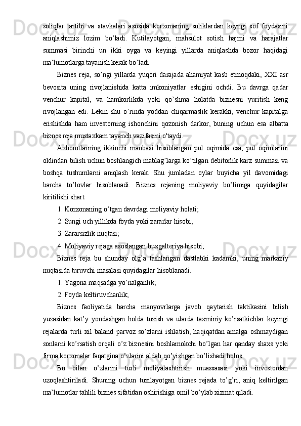 soliqlar   tartibi   va   stavkalari   asosida   korxonaning   soliklardan   keyngi   sof   foydasini
aniqlashimiz   lozim   bo’ladi.   Kutilayotgan,   mahsulot   sotish   hajmi   va   harajatlar
summasi   birinchi   un   ikki   oyga   va   keyingi   yillarda   aniqlashda   bozor   haqidagi
ma’lumotlarga tayanish kerak bo’ladi. 
Biznes   reja,   so’ngi   yillarda   yuqori   darajada   ahamiyat   kasb   etmoqdaki,   XXI   asr
bevosita   uning   rivojlanishida   katta   imkoniyatlar   eshigini   ochdi.   Bu   davrga   qadar
venchur   kapital,   va   hamkorlikda   yoki   qo’shma   holatda   biznesni   yuritish   keng
rivojlangan   edi.   Lekin   shu   o’rinda   yoddan   chiqarmaslik   kerakki,   venchur   kapitalga
erishishda   ham   investorning   ishonchini   qozonish   darkor,   buning   uchun   esa   albatta
biznes reja mustaxkam tayanch vazifasini o'taydi. 
Axborotlarning   ikkinchi   manbasi   hisoblangan   pul   oqimida   esa,   pul   oqimlarini
oldindan bilish uchun boshlangich mablag’larga ko’tilgan debitorlik karz summasi va
boshqa   tushumlarni   aniqlash   kerak.   Shu   jumladan   oylar   buyicha   yil   davomidagi
barcha   to’lovlar   hisoblanadi.   Biznes   rejaning   moliyaviy   bo’limiga   quyidagilar
kiritilishi shart: 
1. Korxonaning o’tgan davrdagi moliyaviy holati; 
2. Sungi uch yillikda foyda yoki zararlar hisobi; 
3. Zararsizlik nuqtasi; 
4. Moliyaviy rejaga asoslangan buxgalteriya hisobi; 
Biznes   reja   bu   shunday   olg’a   tashlangan   dastlabki   kadamki,   uning   markaziy
nuqtasida turuvchi masalasi quyidagilar hisoblanadi. 
1. Yagona maqsadga yo’nalganlik; 
2. Foyda keltiruvchanlik; 
Biznes   faoliyatida   barcha   manyovrlarga   javob   qaytarish   taktikasini   bilish
yuzasidan   kat’y   yondashgan   holda   tuzish   va   ularda   taxminiy   ko’rsatkichlar   keyingi
rejalarda   turli   xil   baland   parvoz   so’zlarni   ishlatish,   haqiqatdan   amalga   oshmaydigan
sonlarni ko’rsatish orqali o’z biznesini  boshlamokchi  bo’lgan har  qanday shaxs yoki
firma korxonalar faqatgina o’zlarini aldab qo’yishgan bo’lishadi holos. 
Bu   bilan   o’zlarini   turli   moliyalashtirish   muassasasi   yoki   investordan
uzoqlashtiriladi.   Shuning   uchun   tuzilayotgan   biznes   rejada   to’g’ri,   aniq   keltirilgan
ma’lumotlar tahlili biznes sifatidan oshirishiga omil bo’ylab xizmat qiladi.  
  