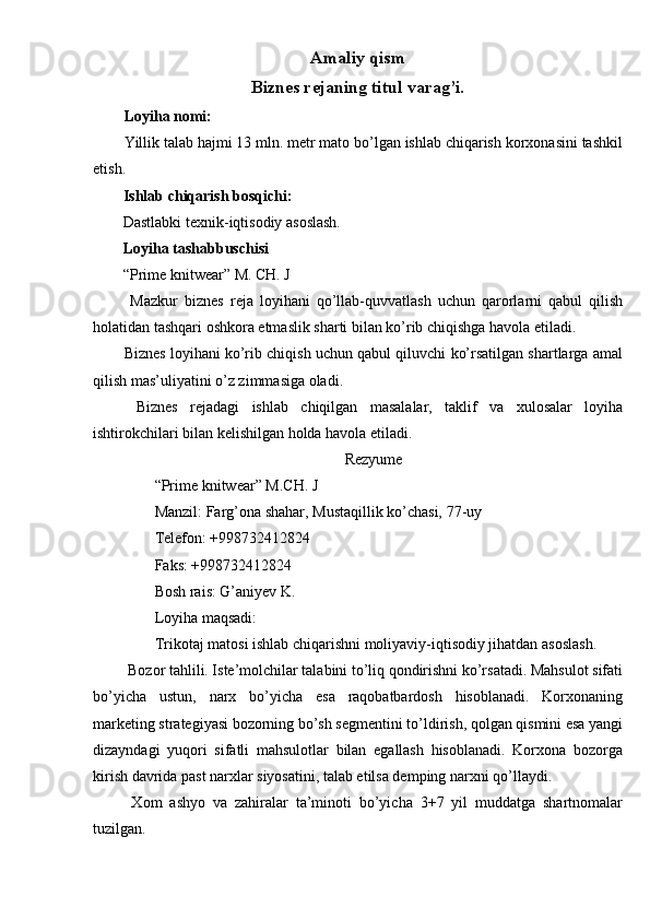 Amaliy qism 
Biznes rejaning titul varag’i. 
Loyiha nomi: 
Yillik talab hajmi 13 mln. metr mato bo’lgan ishlab chiqarish korxonasini tashkil
etish. 
Ishlab chiqarish bosqichi:  
Dastlabki texnik-iqtisodiy asoslash. 
Loyiha tashabbuschisi 
“Prime knitwear” M. CH. J 
  Mazkur   biznes   reja   loyihani   qo’llab-quvvatlash   uchun   qarorlarni   qabul   qilish
holatidan tashqari oshkora etmaslik sharti bilan ko’rib chiqishga havola etiladi. 
Biznes loyihani ko’rib chiqish uchun qabul qiluvchi ko’rsatilgan shartlarga amal
qilish mas’uliyatini o’z zimmasiga oladi. 
  Biznes   rejadagi   ishlab   chiqilgan   masalalar,   taklif   va   xulosalar   loyiha
ishtirokchilari bilan kelishilgan holda havola etiladi. 
Rezyume
“Prime knitwear” M.CH. J 
Manzil: Farg’ona shahar, Mustaqillik ko’chasi, 77-uy 
Telefon: +998732412824 
Faks: +998732412824 
Bosh rais: G’aniyev K. 
Loyiha maqsadi: 
Trikotaj matosi ishlab chiqarishni moliyaviy-iqtisodiy jihatdan asoslash. 
 Bozor tahlili. Iste’molchilar talabini to’liq qondirishni ko’rsatadi. Mahsulot sifati
bo’yicha   ustun,   narx   bo’yicha   esa   raqobatbardosh   hisoblanadi.   Korxonaning
marketing strategiyasi bozorning bo’sh segmentini to’ldirish, qolgan qismini esa yangi
dizayndagi   yuqori   sifatli   mahsulotlar   bilan   egallash   hisoblanadi.   Korxona   bozorga
kirish davrida past narxlar siyosatini, talab etilsa demping narxni qo’llaydi. 
  Xom   ashyo   va   zahiralar   ta’minoti   bo’yicha   3+7   yil   muddatga   shartnomalar
tuzilgan.  