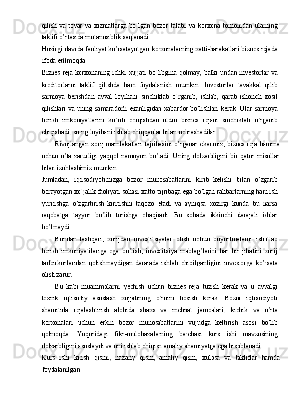 qilish   va   tovar   va   xizmatlarga   bo’lgan   bozor   talabi   va   korxona   tomonidan   ularning
taklifi o’rtasida mutanosiblik saqlanadi. 
Hozirgi davrda faoliyat ko’rsatayotgan korxonalarning xatti-harakatlari biznes rejada
ifoda etilmoqda. 
Biznes   reja  korxonaning  ichki  xujjati  bo’libgina  qolmay,  balki   undan  investorlar   va
kreditorlarni   taklif   qilishda   ham   foydalanish   mumkin.   Investorlar   tavakkal   qilib
sarmoya   berishdan   avval   loyihani   sinchiklab   o’rganib,   ishlab,   qarab   ishonch   xosil
qilishlari va uning samaradorli ekanligidan xabardor bo’lishlari kerak. Ular sarmoya
berish   imkoniyatlarini   ko’rib   chiqishdan   oldin   biznes   rejani   sinchiklab   o’rganib
chiqishadi, so’ng loyihani ishlab chiqqanlar bilan uchrashadilar. 
Rivojlangan xorij mamlakatlari tajribasini o’rganar ekanmiz, biznes reja hamma
uchun   o’ta   zarurligi   yaqqol   namoyon   bo’ladi.   Uning   dolzarbligini   bir   qator   misollar
bilan izohlashimiz mumkin. 
Jumladan,   iqtisodiyotimizga   bozor   munosabatlarini   kirib   kelishi   bilan   o’zgarib
borayotgan xo’jalik faoliyati sohasi xatto tajribaga ega bo’lgan rahbarlarning ham ish
yuritishga   o’zgartirish   kiritishni   taqozo   etadi   va   ayniqsa   xozirgi   kunda   bu   narsa
raqobatga   tayyor   bo’lib   turishga   chaqiradi.   Bu   sohada   ikkinchi   darajali   ishlar
bo’lmaydi. 
Bundan   tashqari,   xorijdan   investitsiyalar   olish   uchun   buyurtmalarni   isbotlab
berish   imkoniyatilariga   ega   bo’lish,   investitsiya   mablag’larini   har   bir   jihatini   xorij
tadbirkorlaridan   qolishmaydigan   darajada   ishlab   chiqilganligini   investorga   ko’rsata
olish zarur. 
Bu   kabi   muammolarni   yechish   uchun   biznes   reja   tuzish   kerak   va   u   avvalgi
texnik   iqtisodiy   asoslash   xujjatining   o’rnini   bosish   kerak.   Bozor   iqtisodiyoti
sharoitida   rejalashtirish   alohida   shaxs   va   mehnat   jamoalari,   kichik   va   o’rta
korxonalari   uchun   erkin   bozor   munosabatlarini   vujudga   keltirish   asosi   bo’lib
qolmoqda.   Yuqoridagi   fikr-mulohazalarning   barchasi   kurs   ishi   mavzusining
dolzarbligini asoslaydi va uni ishlab chiqish amaliy ahamiyatga ega hisoblanadi. 
Kurs   ishi   kirish   qismi,   nazariy   qism,   amaliy   qism,   xulosa   va   takliflar   hamda
foydalanilgan  