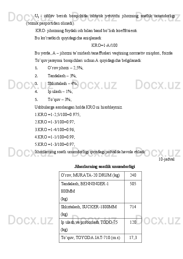 U
j   -   ishlov   berish   bosqichida   ishtirok   yetuvchi   jihozning   soatlik   unumdorligi
(texnik pasportidan olinadi).  
 KRO- jihozning foydali ish bilan band bo’lish koeffitsienti. 
Bu ko’rsatkich quyidagicha aniqlanadi: 
KRO=1-A/100 
Bu yerda, A – jihozni ta’mirlash tanaffuslari vaqtining normativ miqdori, foizda 
To’quv jarayoni bosqichlari uchun A quyidagicha belgilanadi: 
1. O’rov jihozi – 2,5%; 
2. Tandalash – 3%; 
3. Shlixtalash – 4%; 
4. Ip ulash – 1%; 
5. To’quv – 3%; 
Ushbularga asoslangan holda KRO ni hisoblaymiz. 
1.KRO =1-2,5/100=0.975; 
2.KRO =1-3/100=0.97; 
3.KRO =1-4/100=0.96; 
4.KRO =1-1/100=0.99; 
5.KRO =1-3/100=0.97; 
Jihozlarning soatli unumdorligi quyidagi jadvalda havola etiladi: 
10-jadval  
Jihozlarning soatlik unumdorligi 
O’rov, MURATA-20 DRUM (kg)  240 
Tandalash, BENNINGER-1 
800MM 
(kg)  505 
Shlixtalash, SUCKER-1800MM 
(kg)  714 
Ip ulash va proborlash TODO-75 
(kg)  120 
To’quv, TOYODA JAT-710 (m.s)  17,3  