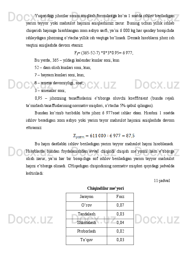 Yuqoridagi jihozlar sonini aniqlash formulasiga ko’ra 1 soatda ishlov beriladigan
yarim   tayyor   yoki   mahsulot   hajmini   aniqlashimiz   zarur.   Buning   uchun   yillik   ishlab
chiqarish hajmiga hisoblangan xom ashyo sarfi, ya’ni 6 000 kg har qanday bosqichda
ishlaydigan jihozning o’rtacha yillik ish vaqtiga bo’linadi. Demak hisoblarni jihoz ish
vaqtini aniqlashda davom etamiz. 
F
j = (365-52-7) *8*3*0.95= 6 977; 
Bu yerda, 365 – yildagi kalendar kunlar soni, kun 
52 – dam olish kunlari soni, kun; 
7 – bayram kunlari soni, kun; 
8 – smena davomiyligi, soat; 
3 – smenalar soni; 
0,95   –   jihozning   tanaffuslarini   e’tiborga   oluvchi   koeffitsient   (bunda   rejali
ta’mirlash tanaffuslarining normativ miqdori, o’rtacha 5% qabul qilingan). 
Bundan   ko’rinib   turibdiki   bitta   jihoz   6   977soat   ishlar   ekan.   Hisobni   1   soatda
ishlov   beradigan   xom   ashyo   yoki   yarim   tayor   mahsulot   hajmini   aniqlashda   davom
ettiramiz: 
 
Bu  hajm  dastlabki   ishlov  beriladigan  yarim   tayyor  mahsulot   hajmi   hisoblanadi.
Hisoblarda   bundan   foydalanishdan   avval   chiqindi   chiqish   me’yorini   ham   e’tiborga
olish   zarur,   ya’ni   har   bir   bosqichga   sof   ishlov   beriladigan   yarim   tayyor   mahsulot
hajmi e’tiborga olinadi.  CHiqadigan chiqindining normativ miqdori quyidagi jadvalda
keltiriladi: 
 11-jadval 
Chiqindilar me’yori 
Jarayon  Foiz 
O’rov  0,07 
Tandalash  0,03 
Shlixtalash  0,04 
Proborlash  0,02 
To’quv  0,03  