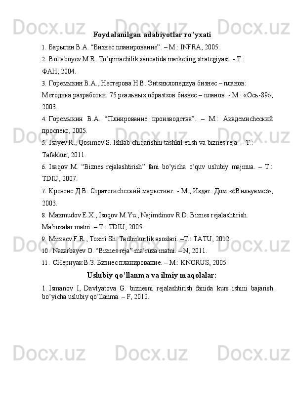 Foydalanilgan adabiyotlar ro’yxati 
1. Барыгин В.А. “Бизнес планирование”. – М.: INFRA, 2005. 
2. Boltaboyev M.R. To’qimachilik sanoatida marketing strategiyasi. -  Т .: 
ФАН, 2004. 
3. Горемыкин В.А., Нестерова Н.В. Энtsиклопедиya бизнес – планов: 
Методика разработки. 75 реальных образtsов бизнес – планов. - М.: «Ось-89»,
2003.  
4. Горемыкин   В.А.   “Плнирование   производства”.   –   М.:   Академиchеский
проспект, 2005.  
5. Isayev R., Qosimov S. Ishlab chiqarishni tashkil etish va biznes reja. – T.: 
Tafakkur, 2011. 
6. Isaqov   M .   “ Biznes   rejalashtirish ”   fani   bo ’ yicha   o ’ quv   uslubiy   majmua .   –   T .:
TDIU , 2007. 
7. Кревенс Д.В. Стратегиchеский маркетинг. - М.; Издат. Дом   ≪ Вильyaмс ≫ ,
2003. 
8. Maxmudov E.X., Isoqov M.Yu., Najimdinov R.D. Biznes rejalashtirish. 
Ma’ruzalar matni. – T.: TDIU, 2005.  
9. Mirzaev F.R., Toxiri Sh.  Tadbirkorlik asoslari. –T.: TATU, 2012. 
10. Nazarbayev O. “Biznes reja” ma’ruza matni. – N, 2011. 
11. CHернyaк В.З. Бизнес планирование. – M.: KNORUS, 2005.  
Uslubiy qo’llanma va ilmiy maqolalar: 
1. Ismanov   I,   Davlyatova   G.   biznesni   rejalashtirish   fanida   kurs   ishini   bajarish
bo’yicha uslubiy qo’llanma. – F, 2012.  