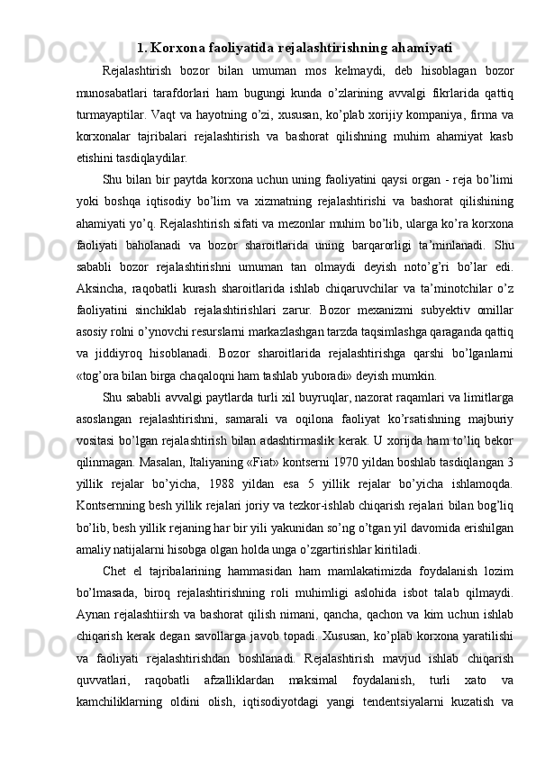 1. Korxona faoliyatida rejalashtirishning ahamiyati
Rejalashtirish   bozor   bilan   umuman   mos   kelmaydi,   deb   hisoblagan   bozor
munosabatlari   tarafdorlari   ham   bugungi   kunda   o’zlarining   avvalgi   fikrlarida   qattiq
turmayaptilar. Vaqt va hayotning o’zi, xususan, ko’plab xorijiy kompaniya, firma va
korxonalar   tajribalari   rejalashtirish   va   bashorat   qilishning   muhim   ahamiyat   kasb
etishini tasdiqlaydilar. 
Shu bilan bir paytda korxona uchun uning faoliyatini qaysi organ - reja bo’limi
yoki   boshqa   iqtisodiy   bo’lim   va   xizmatning   rejalashtirishi   va   bashorat   qilishining
ahamiyati yo’q. Rejalashtirish sifati va mezonlar muhim bo’lib, ularga ko’ra korxona
faoliyati   baholanadi   va   bozor   sharoitlarida   uning   barqarorligi   ta’minlanadi.   Shu
sababli   bozor   rejalashtirishni   umuman   tan   olmaydi   deyish   noto’g’ri   bo’lar   edi.
Aksincha,   raqobatli   kurash   sharoitlarida   ishlab   chiqaruvchilar   va   ta’minotchilar   o’z
faoliyatini   sinchiklab   rejalashtirishlari   zarur.   Bozor   mexanizmi   subyektiv   omillar
asosiy rolni o’ynovchi resurslarni markazlashgan tarzda taqsimlashga qaraganda qattiq
va   jiddiyroq   hisoblanadi.   Bozor   sharoitlarida   rejalashtirishga   qarshi   bo’lganlarni
«tog’ora bilan birga chaqaloqni ham tashlab yuboradi» deyish mumkin. 
Shu sababli avvalgi paytlarda turli xil buyruqlar, nazorat raqamlari va limitlarga
asoslangan   rejalashtirishni,   samarali   va   oqilona   faoliyat   ko’rsatishning   majburiy
vositasi  bo’lgan rejalashtirish bilan adashtirmaslik kerak. U xorijda ham to’liq bekor
qilinmagan. Masalan, Italiyaning «Fiat» kontserni 1970 yildan boshlab tasdiqlangan 3
yillik   rejalar   bo’yicha,   1988   yildan   esa   5   yillik   rejalar   bo’yicha   ishlamoqda.
Kontsernning besh yillik rejalari joriy va tezkor-ishlab chiqarish rejalari bilan bog’liq
bo’lib, besh yillik rejaning har bir yili yakunidan so’ng o’tgan yil davomida erishilgan
amaliy natijalarni hisobga olgan holda unga o’zgartirishlar kiritiladi. 
Chet   el   tajribalarining   hammasidan   ham   mamlakatimizda   foydalanish   lozim
bo’lmasada,   biroq   rejalashtirishning   roli   muhimligi   aslohida   isbot   talab   qilmaydi.
Aynan   rejalashtiirsh   va   bashorat   qilish   nimani,   qancha,   qachon   va   kim   uchun   ishlab
chiqarish   kerak   degan   savollarga   javob   topadi.   Xususan,   ko’plab   korxona   yaratilishi
va   faoliyati   rejalashtirishdan   boshlanadi.   Rejalashtirish   mavjud   ishlab   chiqarish
quvvatlari,   raqobatli   afzalliklardan   maksimal   foydalanish,   turli   xato   va
kamchiliklarning   oldini   olish,   iqtisodiyotdagi   yangi   tendentsiyalarni   kuzatish   va 