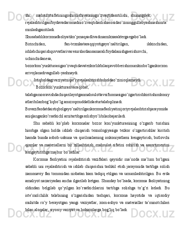 shi,  mahsulotsifatiningoshirilishivauningo’zvaqtidasotilishi,  shuningdek, 
rejalashtirilganfoydavadaromadnio’zvaqtidaolishasosidao’zininggullabyashnashinita’
minlashgaintiladi. 
Shusabablikorxonafaoliyatiko’pmaqsadlivadinamikxaraktergaegabo’ladi. 
Birinchidan,  fan-texnikataraqqiyotigayo’naltirilgan,  ikkinchidan, 
ishlabchiqarishquvvatlarivaresurslardansamaralifoydalanishgaerishuvchi, 
uchinchidanesa, 
bozorkon’yunkturasigao’zvaqtidavatezkorlikbilanjavobberishimumkinbo’lgankorxon 
arivojlanadivagullab-yashnaydi. 
Istiqboldagivaziyatniqat’iyrejalashtirishbuholdao’zinioqlamaydi. 
Bozorkon’yunkturasivaraqobat, 
talabgamosravishdachiqarilayotganmahsulottavsifnomasigao’zgartirishkiritishimkoniy
atlaribilanbog’liqbo’lg anuzoqmuddatlidasturtalabqilinadi. 
Buvazifaodatdaistiqbolgayo’naltirilgankorxonafaoliyatinijoriyrejalashtirishjarayonida
aniqlanganko’rsatkichl arnitartibgasolishyo’libilanbajariladi. 
Shu   sababli   ko’plab   korxonalar   bozor   kon’yunkturasining   o’zgarib   turishini
hisobga   olgan   holda   ishlab   chiqarish   texnologiyasiga   tezkor   o’zgartirishlar   kiritish
hamda bunda asbob-uskuna va qurilmalarning imkoniyatlarni kengaytirish, butlovchi
qismlar   va   materiallarni   bir   xillashtirish,   mahsulot   sifatini   oshirish   va   assortimentini
kengaytirishga majbur bo’ladilar. 
Korxona   faoliyatini   rejalashtirish   vazifalari   qaysidir   ma’noda   ma’lum   bo’lgani
sababli  uni  rejalashtirish  va ishlab chiqarishni  tashkil  etish jarayonida tartibga solish
zamonaviy fan tomonidan nisbatan kam  tadqiq etilgan va umumlashtirilgan. Bu erda
amaliyot nazariyadan ancha ilgarilab ketgan. Shunday bo’lsada, korxona faoliyatining
oldindan   belgilab   qo’yilgan   ko’rsatkichlarini   tartibga   solishga   to’g’ri   keladi.   Bu
iste’molchilik   talabining   o’zgarishidan   tashqari,   korxona   hayotida   va   iqtisodiy
muhitda   ro’y   berayotgan   yangi   vaziyatlar,   xom-ashyo   va   materiallar   ta’minotchilari
bilan aloqalar, siyosiy vaziyat va hokazolarga bog’liq bo’ladi.  