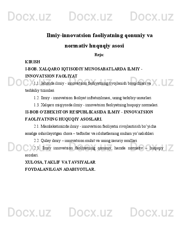 Ilmiy-innovatsion faoliyatning qonuniy va
normativ huquqiy asosi
Reja:
KIRISH
I-BOB. XALQARO IQTISODIY MUNOSABATLARDA ILMIY - 
INNOVATSION FAOLIYAT
1 . 1. Jahonda ilmiy - innovatsion faoliyatning rivojlanish bosqichlari va 
tashkiliy tizimlari
1.2. Ilmiy - innovatsion faoliyat infratuzilmasi, uning tarkibiy unsurlari
1.3. Xalqaro miqiyosda ilmiy - innovatsion faoliyatning huquqiy normalari.
II-BOB O’ZBEKISTON RESPUBLIKASIDA ILMIY - INNOVATSION 
FAOLIYATNING HUQUQIY ASOSLARI.
2.1. Mamlakatimizda ilmiy - innovatsion faoliyatni rivojlantirish bo’yicha 
amalga oshirilayotgan chora – tadbirlar va islohatlarning muhim yo’nalishlari
2.2. Qulay ilmiy – innovatsion muhit va uning zaruriy omillari
2.3.   Ilmiy   innovatsion   faoliyatning   qonuniy,   hamda   normativ   –   huquqiy
asoslari.
XULOSA, TAKLIF VA TAVSIYALAR
FOYDALANILGAN ADABIYOTLAR. 