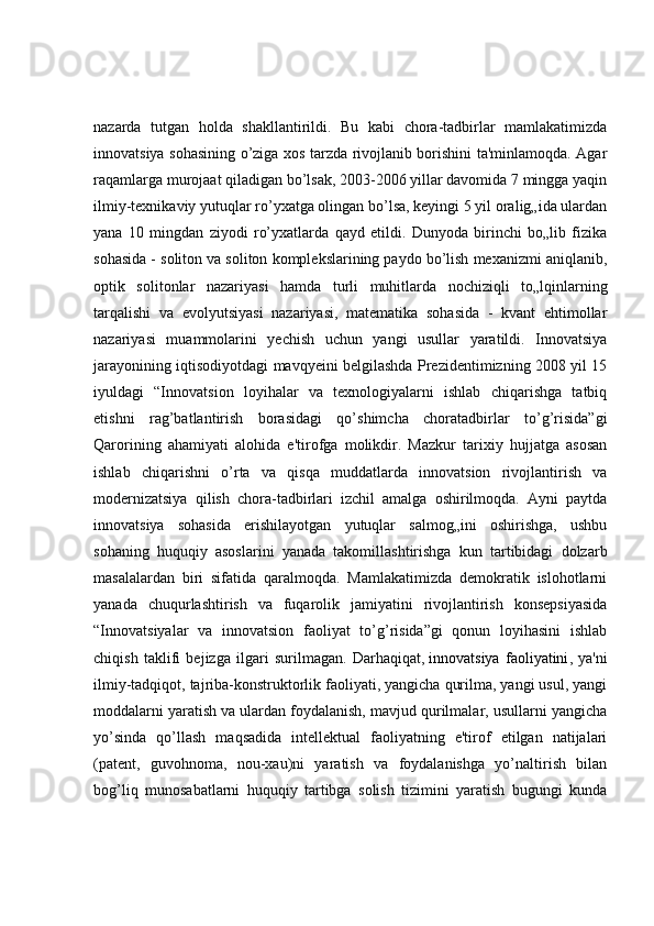 nazarda   tutgan   holda   shakllantirildi.   Bu   kabi   chora-tadbirlar   mamlakatimizda
innovatsiya sohasining o’ziga xos tarzda rivojlanib borishini ta'minlamoqda. Agar
raqamlarga murojaat qiladigan bo’lsak, 2003-2006 yillar davomida 7 mingga yaqin
ilmiy-texnikaviy yutuqlar ro’yxatga olingan bo’lsa, keyingi 5 yil oralig„ida ulardan
yana   10   mingdan   ziyodi   ro’yxatlarda   qayd   etildi.   Dunyoda   birinchi   bo„lib   fizika
sohasida - soliton va soliton komplekslarining paydo bo’lish mexanizmi aniqlanib,
optik   solitonlar   nazariyasi   hamda   turli   muhitlarda   nochiziqli   to„lqinlarning
tarqalishi   va   evolyutsiyasi   nazariyasi,   matematika   sohasida   -   kvant   ehtimollar
nazariyasi   muammolarini   yechish   uchun   yangi   usullar   yaratildi.   Innovatsiya
jarayonining iqtisodiyotdagi mavqyeini belgilashda Prezidentimizning 2008 yil 15
iyuldagi   “Innovatsion   loyihalar   va   texnologiyalarni   ishlab   chiqarishga   tatbiq
etishni   rag’batlantirish   borasidagi   qo’shimcha   choratadbirlar   to’g’risida”gi
Qarorining   ahamiyati   alohida   e'tirofga   molikdir.   Mazkur   tarixiy   hujjatga   asosan
ishlab   chiqarishni   o’rta   va   qisqa   muddatlarda   innovatsion   rivojlantirish   va
modernizatsiya   qilish   chora-tadbirlari   izchil   amalga   oshirilmoqda.   Ayni   paytda
innovatsiya   sohasida   erishilayotgan   yutuqlar   salmog„ini   oshirishga,   ushbu
sohaning   huquqiy   asoslarini   yanada   takomillashtirishga   kun   tartibidagi   dolzarb
masalalardan   biri   sifatida   qaralmoqda.   Mamlakatimizda   demokratik   islohotlarni
yanada   chuqurlashtirish   va   fuqarolik   jamiyatini   rivojlantirish   konsepsiyasida
“Innovatsiyalar   va   innovatsion   faoliyat   to’g’risida”gi   qonun   loyihasini   ishlab
chiqish   taklifi   bejizga   ilgari   surilmagan.   Darhaqiqat,   innovatsiya   faoliyatini ,   ya'ni
ilmiy-tadqiqot, tajriba-konstruktorlik faoliyati, yangicha qurilma, yangi usul, yangi
moddalarni yaratish va ulardan foydalanish, mavjud qurilmalar, usullarni yangicha
yo’sinda   qo’llash   maqsadida   intellektual   faoliyatning   e'tirof   etilgan   natijalari
(patent,   guvohnoma,   nou-xau)ni   yaratish   va   foydalanishga   yo’naltirish   bilan
bog’liq   munosabatlarni   huquqiy   tartibga   solish   tizimini   yaratish   bugungi   kunda 