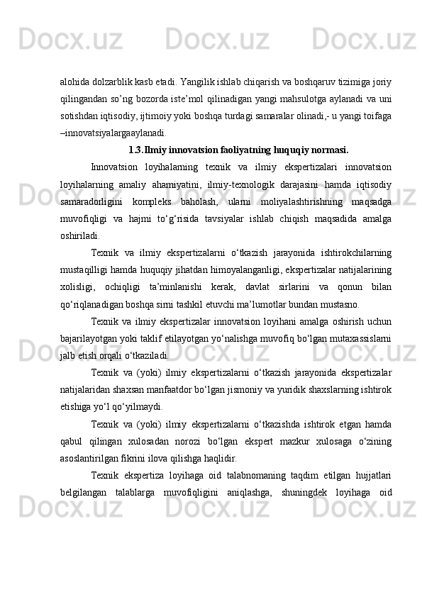 alohida dolzarblik kasb etadi. Yangilik ishlab chiqarish va boshqaruv tizimiga joriy
qilingandan so’ng bozorda iste’mol qilinadigan yangi mahsulotga aylanadi  va uni
sotishdan iqtisodiy, ijtimoiy yoki boshqa turdagi samaralar olinadi,- u yangi toifaga
–innovatsiyalargaaylanadi.
1.3.Ilmiy innovatsion faoliyatning huquqiy normasi.
Innovatsion   loyihalarning   texnik   va   ilmiy   ekspertizalari   innovatsion
loyihalarning   amaliy   ahamiyatini,   ilmiy-texnologik   darajasini   hamda   iqtisodiy
samaradorligini   kompleks   baholash,   ularni   moliyalashtirishning   maqsadga
muvofiqligi   va   hajmi   to‘g‘risida   tavsiyalar   ishlab   chiqish   maqsadida   amalga
oshiriladi.
Texnik   va   ilmiy   ekspertizalarni   o‘tkazish   jarayonida   ishtirokchilarning
mustaqilligi hamda huquqiy jihatdan himoyalanganligi, ekspertizalar natijalarining
xolisligi,   ochiqligi   ta’minlanishi   kerak,   davlat   sirlarini   va   qonun   bilan
qo‘riqlanadigan boshqa sirni tashkil etuvchi ma’lumotlar bundan mustasno.
Texnik   va   ilmiy   ekspertizalar   innovatsion   loyihani   amalga   oshirish   uchun
bajarilayotgan yoki taklif etilayotgan yo‘nalishga muvofiq bo‘lgan mutaxassislarni
jalb etish orqali o‘tkaziladi.
Texnik   va   (yoki)   ilmiy   ekspertizalarni   o‘tkazish   jarayonida   ekspertizalar
natijalaridan shaxsan manfaatdor bo‘lgan jismoniy va yuridik shaxslarning ishtirok
etishiga yo‘l qo‘yilmaydi.
Texnik   va   (yoki)   ilmiy   ekspertizalarni   o‘tkazishda   ishtirok   etgan   hamda
qabul   qilingan   xulosadan   norozi   bo‘lgan   ekspert   mazkur   xulosaga   o‘zining
asoslantirilgan fikrini ilova qilishga haqlidir.
Texnik   ekspertiza   loyihaga   oid   talabnomaning   taqdim   etilgan   hujjatlari
belgilangan   talablarga   muvofiqligini   aniqlashga,   shuningdek   loyihaga   oid 