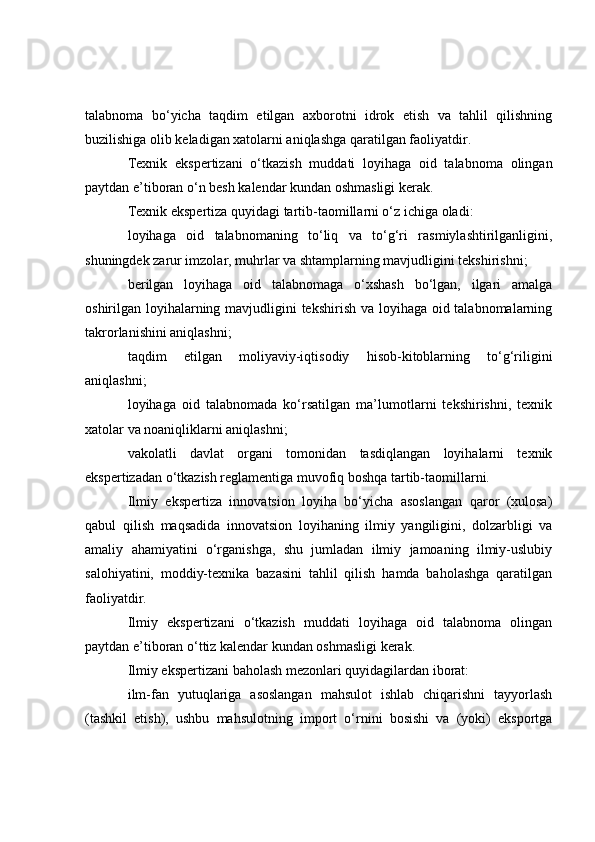 talabnoma   bo‘yicha   taqdim   etilgan   axborotni   idrok   etish   va   tahlil   qilishning
buzilishiga olib keladigan xatolarni aniqlashga qaratilgan faoliyatdir.
Texnik   ekspertizani   o‘tkazish   muddati   loyihaga   oid   talabnoma   olingan
paytdan e’tiboran o‘n besh kalendar kundan oshmasligi kerak.
Texnik ekspertiza quyidagi tartib-taomillarni o‘z ichiga oladi:
loyihaga   oid   talabnomaning   to‘liq   va   to‘g‘ri   rasmiylashtirilganligini,
shuningdek zarur imzolar, muhrlar va shtamplarning mavjudligini tekshirishni;
berilgan   loyihaga   oid   talabnomaga   o‘xshash   bo‘lgan,   ilgari   amalga
oshirilgan loyihalarning mavjudligini  tekshirish va loyihaga oid talabnomalarning
takrorlanishini aniqlashni;
taqdim   etilgan   moliyaviy-iqtisodiy   hisob-kitoblarning   to‘g‘riligini
aniqlashni;
loyihaga   oid   talabnomada   ko‘rsatilgan   ma’lumotlarni   tekshirishni,   texnik
xatolar va noaniqliklarni aniqlashni;
vakolatli   davlat   organi   tomonidan   tasdiqlangan   loyihalarni   texnik
ekspertizadan o‘tkazish reglamentiga muvofiq boshqa tartib-taomillarni.
Ilmiy   ekspertiza   innovatsion   loyiha   bo‘yicha   asoslangan   qaror   (xulosa)
qabul   qilish   maqsadida   innovatsion   loyihaning   ilmiy   yangiligini,   dolzarbligi   va
amaliy   ahamiyatini   o‘rganishga,   shu   jumladan   ilmiy   jamoaning   ilmiy-uslubiy
salohiyatini,   moddiy-texnika   bazasini   tahlil   qilish   hamda   baholashga   qaratilgan
faoliyatdir.
Ilmiy   ekspertizani   o‘tkazish   muddati   loyihaga   oid   talabnoma   olingan
paytdan e’tiboran o‘ttiz kalendar kundan oshmasligi kerak.
Ilmiy ekspertizani baholash mezonlari quyidagilardan iborat:
ilm-fan   yutuqlariga   asoslangan   mahsulot   ishlab   chiqarishni   tayyorlash
(tashkil   etish),   ushbu   mahsulotning   import   o‘rnini   bosishi   va   (yoki)   eksportga 