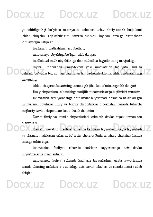 yo‘naltirilganligi   bo‘yicha   salohiyatini   baholash   uchun   ilmiy-texnik   hujjatlarni
ishlab   chiqishni   rejalashtirishni   nazarda   tutuvchi   loyihani   amalga   oshirishdan
kutilayotgan natijalar;
loyihani tijoratlashtirish istiqbollari;
innovatsiya obyektiga bo‘lgan talab darajasi;
intellektual mulk obyektlariga doir muhofaza hujjatlarining mavjudligi;
loyiha   ijrochilarida   ilmiy-texnik   yoki   innovatsion   faoliyatni   amalga
oshirish bo‘yicha tegishli tajribaning va tajriba-konstruktorlik ishlari natijalarining
mavjudligi;
ishlab chiqarish bazasining texnologik jihatdan ta’minlanganlik darajasi.
Ilmiy ekspertizani o‘tkazishga xorijlik mutaxassislar jalb qilinishi mumkin.
Innovatsiyalarni   yaratishga   doir   davlat   buyurtmasi   doirasida   bajariladigan
innovatsion   loyihalar   ilmiy   va   texnik   ekspertizalar   o‘tkazishni   nazarda   tutuvchi
majburiy davlat ekspertizasidan o‘tkazilishi lozim.
Davlat   ilmiy   va   texnik   ekspertizalari   vakolatli   davlat   organi   tomonidan
o‘tkaziladi.
Davlat innovatsion faoliyat sohasida kadrlarni tayyorlash, qayta tayyorlash
va ularning malakasini oshirish bo‘yicha chora-tadbirlarni ishlab chiqishga hamda
amalga oshirishga:
innovatsion   faoliyat   sohasida   kadrlarni   tayyorlashga   doir   davlat
buyurtmalarini shakllantirish;
innovatsion   faoliyat   sohasida   kadrlarni   tayyorlashga,   qayta   tayyorlashga
hamda ularning malakasini oshirishga doir davlat  talablari va standartlarini ishlab
chiqish; 