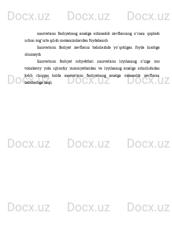 innovatsion   faoliyatning   amalga   oshmaslik   xavflarining   o‘rnini   qoplash
uchun sug‘urta qilish mexanizmlaridan foydalanish.
Innovatsion   faoliyat   xavflarini   baholashda   yo‘qotilgan   foyda   hisobga
olinmaydi.
Innovatsion   faoliyat   subyektlari   innovatsion   loyihaning   o‘ziga   xos
texnikaviy   yoki   iqtisodiy   xususiyatlaridan   va   loyihaning   amalga   oshirilishidan
kelib   chiqqan   holda   innovatsion   faoliyatning   amalga   oshmaslik   xavflarini
baholashga haqli. 