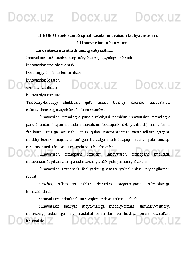 II-BOB O’zbekiston Respublikasida innovatsion faoliyat asoslari.
2.1Innovatsion infratuzilma.
  Innovatsion infratuzilmaning subyektlari.
Innovatsion infratuzilmaning subyektlariga quyidagilar kiradi:
innovatsion texnologik park;
texnologiyalar transferi markazi;
innovatsion klaster;
venchur tashkiloti;
innovatsiya markazi.
Tashkiliy-huquqiy   shaklidan   qat’i   nazar,   boshqa   shaxslar   innovatsion
infratuzilmaning subyektlari bo‘lishi mumkin.
Innovatsion   texnologik   park   direksiyasi   nomidan   innovatsion   texnologik
park   (bundan   buyon   matnda   innovatsion   texnopark   deb   yuritiladi)   innovatsion
faoliyatni   amalga   oshirish   uchun   qulay   shart-sharoitlar   yaratiladigan   yagona
moddiy-texnika   majmuasi   bo‘lgan   hududga   mulk   huquqi   asosida   yoki   boshqa
qonuniy asoslarda egalik qiluvchi yuridik shaxsdir.
Innovatsion   texnopark   rezidenti   innovatsion   texnopark   hududida
innovatsion loyihani amalga oshiruvchi yuridik yoki jismoniy shaxsdir.
Innovatsion   texnopark   faoliyatining   asosiy   yo‘nalishlari   quyidagilardan
iborat:
ilm-fan,   ta’lim   va   ishlab   chiqarish   integratsiyasini   ta’minlashga
ko‘maklashish;
innovatsion tadbirkorlikni rivojlantirishga ko‘maklashish;
innovatsion   faoliyat   subyektlariga   moddiy-texnik,   tashkiliy-uslubiy,
moliyaviy,   axborotga   oid,   maslahat   xizmatlari   va   boshqa   servis   xizmatlari
ko‘rsatish;