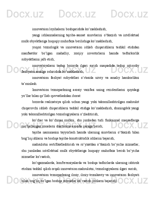 innovatsion loyihalarni boshqarishda ko‘maklashish;
yangi   ishlanmalarning   tajriba-sanoat   sinovlarini   o‘tkazish   va   intellektual
mulk obyektlariga huquqiy muhofaza berilishiga ko‘maklashish;
yuqori   texnologik   va   innovatsion   ishlab   chiqarishlarni   tashkil   etishdan
manfaatdor   bo‘lgan   mahalliy,   xorijiy   investorlarni   hamda   tadbirkorlik
subyektlarini jalb etish;
innovatsiyalarni   tashqi   bozorda   ilgari   surish   maqsadida   tashqi   iqtisodiy
faoliyatni amalga oshirishda ko‘maklashish;
innovatsion   faoliyat   subyektlari   o‘rtasida   uzviy   va   amaliy   hamkorlikni
ta’minlash.
Innovatsion   texnoparkning   asosiy   vazifasi   uning   rezidentlarini   quyidagi
yo‘llar bilan qo‘llab-quvvatlashdan iborat:
bozorda   realizatsiya   qilish   uchun   yangi   yoki   takomillashtirilgan   mahsulot
chiqaruvchi ishlab chiqarishlarni tashkil etishga ko‘maklashish, shuningdek yangi
yoki takomillashtirilgan texnologiyalarni o‘zlashtirish;
ko‘char   va   ko‘chmas   mulkni,   shu   jumladan   turli   funksional   maqsadlarga
mo‘ljallangan xonalarni shartnoma asosida ijaraga berish;
tajriba   namunasini   tayyorlash   hamda   ularning   sinovlarini   o‘tkazish   bilan
bog‘liq ishlarni va boshqa tajriba-konstruktorlik ishlarini bajarish;
mahsulotni   sertifikatlashtirish   va   ro‘yxatdan   o‘tkazish   bo‘yicha   xizmatlar,
shu   jumladan   intellektual   mulk   obyektlariga   huquqiy   muhofaza   berish   bo‘yicha
xizmatlar ko‘rsatish;
ko‘rgazmalarda,   konferensiyalarda   va   boshqa   tadbirlarda   ularning   ishtirok
etishini tashkil qilish orqali innovatsion mahsulotni, texnologiyalarni ilgari surish;
innovatsion texnoparkning ilmiy, ilmiy-texnikaviy va innovatsion faoliyati
bilan bog‘liq bo‘lgan boshqa xizmatlar ko‘rsatish (ishlarni bajarish). 