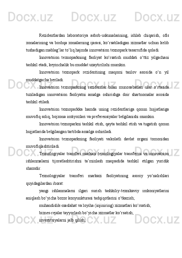 Rezidentlardan   laboratoriya   asbob-uskunalarining,   ishlab   chiqarish,   ofis
xonalarining   va   boshqa   xonalarning  ijarasi,   ko‘rsatiladigan   xizmatlar   uchun   kelib
tushadigan mablag‘lar to‘liq hajmda innovatsion texnopark tasarrufida qoladi.
Innovatsion   texnoparkning   faoliyat   ko‘rsatish   muddati   o‘ttiz   yilgachani
tashkil etadi, keyinchalik bu muddat uzaytirilishi mumkin.
Innovatsion   texnopark   rezidentining   maqomi   tanlov   asosida   o‘n   yil
muddatgacha beriladi.
Innovatsion   texnoparkning   rezidentlar   bilan   munosabatlari   ular   o‘rtasida
tuziladigan   innovatsion   faoliyatni   amalga   oshirishga   doir   shartnomalar   asosida
tashkil etiladi.
Innovatsion   texnoparkka   hamda   uning   rezidentlariga   qonun   hujjatlariga
muvofiq soliq, bojxona imtiyozlari va preferensiyalar belgilanishi mumkin.
Innovatsion texnoparkni tashkil etish, qayta tashkil etish va tugatish qonun
hujjatlarida belgilangan tartibda amalga oshiriladi.
Innovatsion   texnoparkning   faoliyati   vakolatli   davlat   organi   tomonidan
muvofiqlashtiriladi.
Texnologiyalar   transferi   markazi   texnologiyalar   transferini   va   innovatsion
ishlanmalarni   tijoratlashtirishni   ta’minlash   maqsadida   tashkil   etilgan   yuridik
shaxsdir.
Texnologiyalar   transferi   markazi   faoliyatining   asosiy   yo‘nalishlari
quyidagilardan iborat:
yangi   ishlanmalarni   ilgari   surish   tashkiliy-texnikaviy   imkoniyatlarini
aniqlash bo‘yicha bozor konyunkturasi tadqiqotlarini o‘tkazish;
muhandislik-maslahat va loyiha (injiniring) xizmatlari ko‘rsatish;
biznes-rejalar tayyorlash bo‘yicha xizmatlar ko‘rsatish;
investitsiyalarni jalb qilish; 
