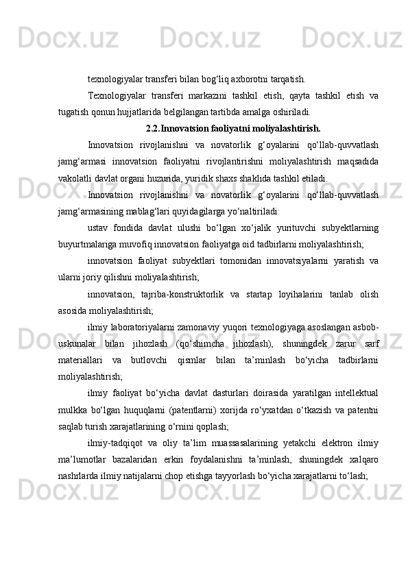 texnologiyalar transferi bilan bog‘liq axborotni tarqatish.
Texnologiyalar   transferi   markazini   tashkil   etish,   qayta   tashkil   etish   va
tugatish qonun hujjatlarida belgilangan tartibda amalga oshiriladi.
2.2.Innovatsion faoliyatni moliyalashtirish.
Innovatsion   rivojlanishni   va   novatorlik   g‘oyalarini   qo‘llab-quvvatlash
jamg‘armasi   innovatsion   faoliyatni   rivojlantirishni   moliyalashtirish   maqsadida
vakolatli davlat organi huzurida, yuridik shaxs shaklida tashkil etiladi.
Innovatsion   rivojlanishni   va   novatorlik   g‘oyalarini   qo‘llab-quvvatlash
jamg‘armasining mablag‘lari quyidagilarga yo‘naltiriladi:
ustav   fondida   davlat   ulushi   bo‘lgan   xo‘jalik   yurituvchi   subyektlarning
buyurtmalariga muvofiq innovatsion faoliyatga oid tadbirlarni moliyalashtirish;
innovatsion   faoliyat   subyektlari   tomonidan   innovatsiyalarni   yaratish   va
ularni joriy qilishni moliyalashtirish;
innovatsion,   tajriba-konstruktorlik   va   startap   loyihalarini   tanlab   olish
asosida moliyalashtirish;
ilmiy laboratoriyalarni zamonaviy yuqori texnologiyaga asoslangan asbob-
uskunalar   bilan   jihozlash   (qo‘shimcha   jihozlash),   shuningdek   zarur   sarf
materiallari   va   butlovchi   qismlar   bilan   ta’minlash   bo‘yicha   tadbirlarni
moliyalashtirish;
ilmiy   faoliyat   bo‘yicha   davlat   dasturlari   doirasida   yaratilgan   intellektual
mulkka   bo‘lgan   huquqlarni   (patentlarni)   xorijda   ro‘yxatdan   o‘tkazish   va   patentni
saqlab turish xarajatlarining o‘rnini qoplash;
ilmiy-tadqiqot   va   oliy   ta’lim   muassasalarining   yetakchi   elektron   ilmiy
ma’lumotlar   bazalaridan   erkin   foydalanishni   ta’minlash,   shuningdek   xalqaro
nashrlarda ilmiy natijalarni chop etishga tayyorlash bo‘yicha xarajatlarni to‘lash; 