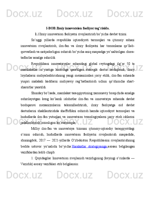I-BOB.Ilmiy innovatsion faoliyat tog’risida.
1. 1Ilmiy innovatsion faoliyatni rivojlantirish bo’yicha davlat tizimi.
So‘nggi   yillarda   respublika   iqtisodiyoti   tarmoqlari   va   ijtimoiy   sohani
innovatsion   rivojlantirish,   ilm-fan   va   ilmiy   faoliyatni   har   tomonlama   qo‘llab-
quvvatlash va natijadorligini oshirish bo‘yicha aniq maqsadga yo‘naltirilgan chora-
tadbirlar amalga oshirildi.
Respublikani   innovatsiyalar   sohasidagi   global   reytingdagi   ilg‘or   50   ta
mamlakatlar   ro‘yxatiga   kiritishga   qaratilgan   strategik   dastur   tasdiqlandi,   ilmiy
loyihalarni   moliyalashtirishning   yangi   mexanizmlari   joriy   etildi,   ilm-fan   sohasida
yuqori   malakali   kadrlarni   moliyaviy   rag‘batlantirish   uchun   qo‘shimcha   shart-
sharoitlar yaratildi.
Shunday bo‘lsada, mamlakat taraqqiyotining zamonaviy bosqichida amalga
oshirilayotgan   keng   ko‘lamli   islohotlar   ilm-fan   va   innovatsiya   sohasida   davlat
boshqaruvi   mexanizmlarini   takomillashtirish,   ilmiy   faoliyatga   oid   davlat
dasturlarini   shakllantirishda   shaffoflikni   oshirish   hamda   iqtisodiyot   tarmoqlari   va
hududlarda   ilm-fan   yutuqlari   va   innovatsion   texnologiyalarni   joriy   etish   ishlarini
jadallashtirish lozimligini ko‘rsatmoqda.
Milliy   ilm-fan   va   innovatsiya   tizimini   ijtimoiy-iqtisodiy   taraqqiyotdagi
o‘rnini   oshirish,   hududlarda   innovatsion   faoliyatni   rivojlantirish   maqsadida,
shuningdek,   2017   —   2021-yillarda   O‘zbekiston   Respublikasini   rivojlantirishning
beshta   ustuvor   yo‘nalishi   bo‘yicha   Harakatlar   strategiyasiga        asosan   belgilangan
vazifalardan kelib chiqib:
1. Quyidagilar  Innovatsion  rivojlanish  vazirligining (keyingi  o‘rinlarda  —
Vazirlik) asosiy vazifalari etib belgilansin: 