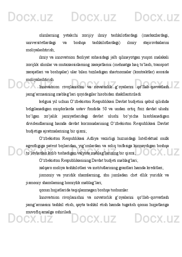 olimlarning   yetakchi   xorijiy   ilmiy   tashkilotlardagi   (markazlardagi,
universitetlardagi   va   boshqa   tashkilotlardagi)   ilmiy   stajirovkalarini
moliyalashtirish;
ilmiy va  innovatsion faoliyat  sohasidagi  jalb qilinayotgan yuqori  malakali
xorijlik olimlar va mutaxassislarning xarajatlarini (mehnatga haq to‘lash, transport
xarajatlari   va   boshqalar)   ular   bilan   tuziladigan   shartnomalar   (kontraktlar)   asosida
moliyalashtirish.
Innovatsion   rivojlanishni   va   novatorlik   g‘oyalarini   qo‘llab-quvvatlash
jamg‘armasining mablag‘lari quyidagilar hisobidan shakllantiriladi:
kelgusi yil uchun O‘zbekiston Respublikasi Davlat budjetini qabul qilishda
belgilanadigan   miqdorlarda   ustav   fondida   50   va   undan   ortiq   foiz   davlat   ulushi
bo‘lgan   xo‘jalik   jamiyatlaridagi   davlat   ulushi   bo‘yicha   hisoblanadigan
dividendlarning   hamda   davlat   korxonalarining   O‘zbekiston   Respublikasi   Davlat
budjetiga ajratmalarining bir qismi;
O‘zbekiston   Respublikasi   Adliya   vazirligi   huzuridagi   Intellektual   mulk
agentligiga patent  bojlaridan, yig‘imlardan  va  soliq toifasiga  kirmaydigan boshqa
to‘lovlardan kelib tushadigan valyuta mablag‘larining bir qismi;
O‘zbekiston Respublikasining Davlat budjeti mablag‘lari;
xalqaro moliya tashkilotlari va institutlarining grantlari hamda kreditlari;
jismoniy   va   yuridik   shaxslarning,   shu   jumladan   chet   ellik   yuridik   va
jismoniy shaxslarning homiylik mablag‘lari;
qonun hujjatlarida taqiqlanmagan boshqa tushumlar.
Innovatsion   rivojlanishni   va   novatorlik   g‘oyalarini   qo‘llab-quvvatlash
jamg‘armasini   tashkil   etish,  qayta   tashkil  etish   hamda  tugatish  qonun  hujjatlariga
muvofiq amalga oshiriladi. 