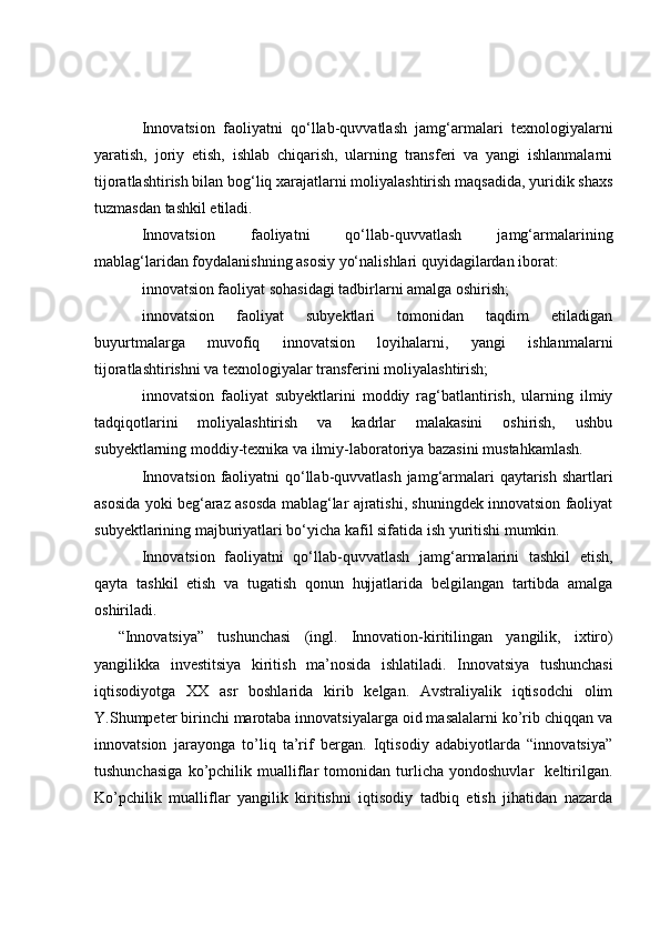 Innovatsion   faoliyatni   qo‘llab-quvvatlash   jamg‘armalari   texnologiyalarni
yaratish,   joriy   etish,   ishlab   chiqarish,   ularning   transferi   va   yangi   ishlanmalarni
tijoratlashtirish bilan bog‘liq xarajatlarni moliyalashtirish maqsadida, yuridik shaxs
tuzmasdan tashkil etiladi.
Innovatsion   faoliyatni   qo‘llab-quvvatlash   jamg‘armalarining
mablag‘laridan foydalanishning asosiy yo‘nalishlari quyidagilardan iborat:
innovatsion faoliyat sohasidagi tadbirlarni amalga oshirish;
innovatsion   faoliyat   subyektlari   tomonidan   taqdim   etiladigan
buyurtmalarga   muvofiq   innovatsion   loyihalarni,   yangi   ishlanmalarni
tijoratlashtirishni va texnologiyalar transferini moliyalashtirish;
innovatsion   faoliyat   subyektlarini   moddiy   rag‘batlantirish,   ularning   ilmiy
tadqiqotlarini   moliyalashtirish   va   kadrlar   malakasini   oshirish,   ushbu
subyektlarning moddiy-texnika va ilmiy-laboratoriya bazasini mustahkamlash.
Innovatsion faoliyatni  qo‘llab-quvvatlash jamg‘armalari  qaytarish shartlari
asosida yoki beg‘araz asosda mablag‘lar ajratishi, shuningdek innovatsion faoliyat
subyektlarining majburiyatlari bo‘yicha kafil sifatida ish yuritishi mumkin.
Innovatsion   faoliyatni   qo‘llab-quvvatlash   jamg‘armalarini   tashkil   etish,
qayta   tashkil   etish   va   tugatish   qonun   hujjatlarida   belgilangan   tartibda   amalga
oshiriladi.
“Innovatsiya”   tushunchasi   (ingl.   Innovation- kiritilingan   yangilik,   ixtiro )
yangilik ka   investitsiya   kiritish   ma’nosida   ishlatiladi.   Innovatsiya   tushunchasi
iqtisodiyotga   XX   asr   boshlarida   kirib   kelgan.   Avstraliyalik   iqtisodchi   olim
Y.Shumpeter birinchi marotaba innovatsiyalarga oid masalalarni ko’rib chiqqan va
innovatsion   jarayonga   to’liq   ta’rif   bergan.   Iqtisodiy   adabiyotlarda   “innovatsiya”
tushunchasiga   ko’pchilik   mualliflar   tomonidan   turlicha   yondoshuvlar     keltirilgan.
Ko’pchilik   mualliflar   yangilik   kiritishni   iqtisodiy   tadbiq   etish   jihatidan   nazarda 